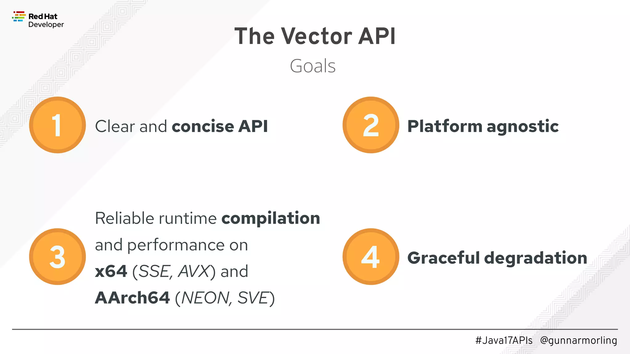 #Java17APIs @gunnarmorling The Vector API Goals Clear and concise API 1 Reliable runtime compilation and performance on x64 (SSE, AVX) and AArch64 (NEON, SVE) 2 3 4 Platform agnostic Graceful degradation 