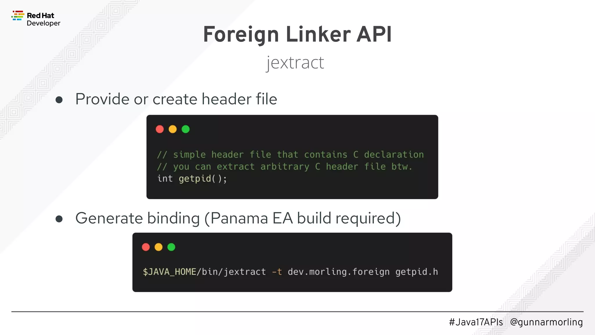 #Java17APIs @gunnarmorling ● Provide or create header file ● Generate binding (Panama EA build required) Foreign Linker API jextract 