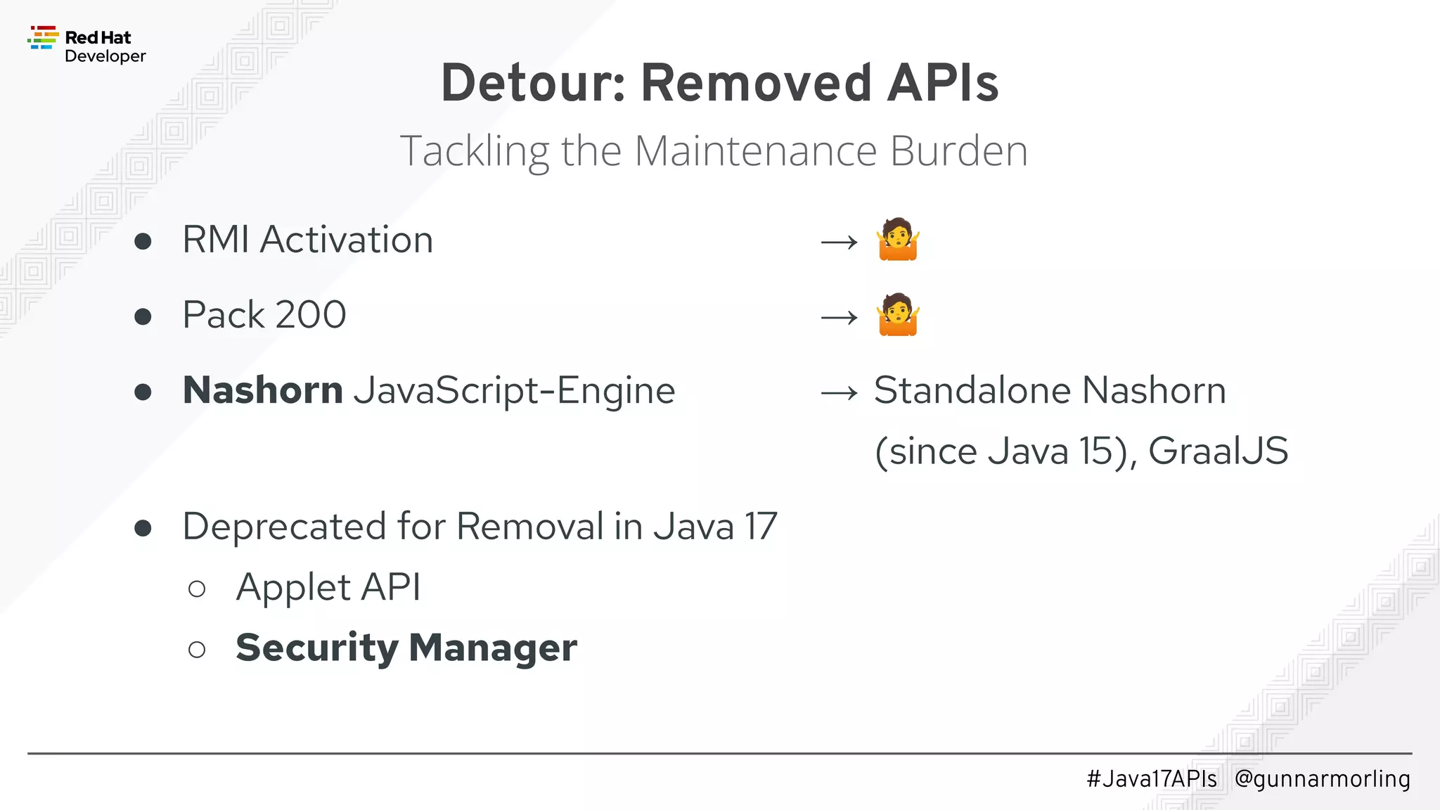 #Java17APIs @gunnarmorling ● RMI Activation ● Pack 200 ● Nashorn JavaScript-Engine ● Deprecated for Removal in Java 17 ○ Applet API ○ Security Manager Detour: Removed APIs Tackling the Maintenance Burden → 🤷 → 🤷 → Standalone Nashorn (since Java 15), GraalJS 