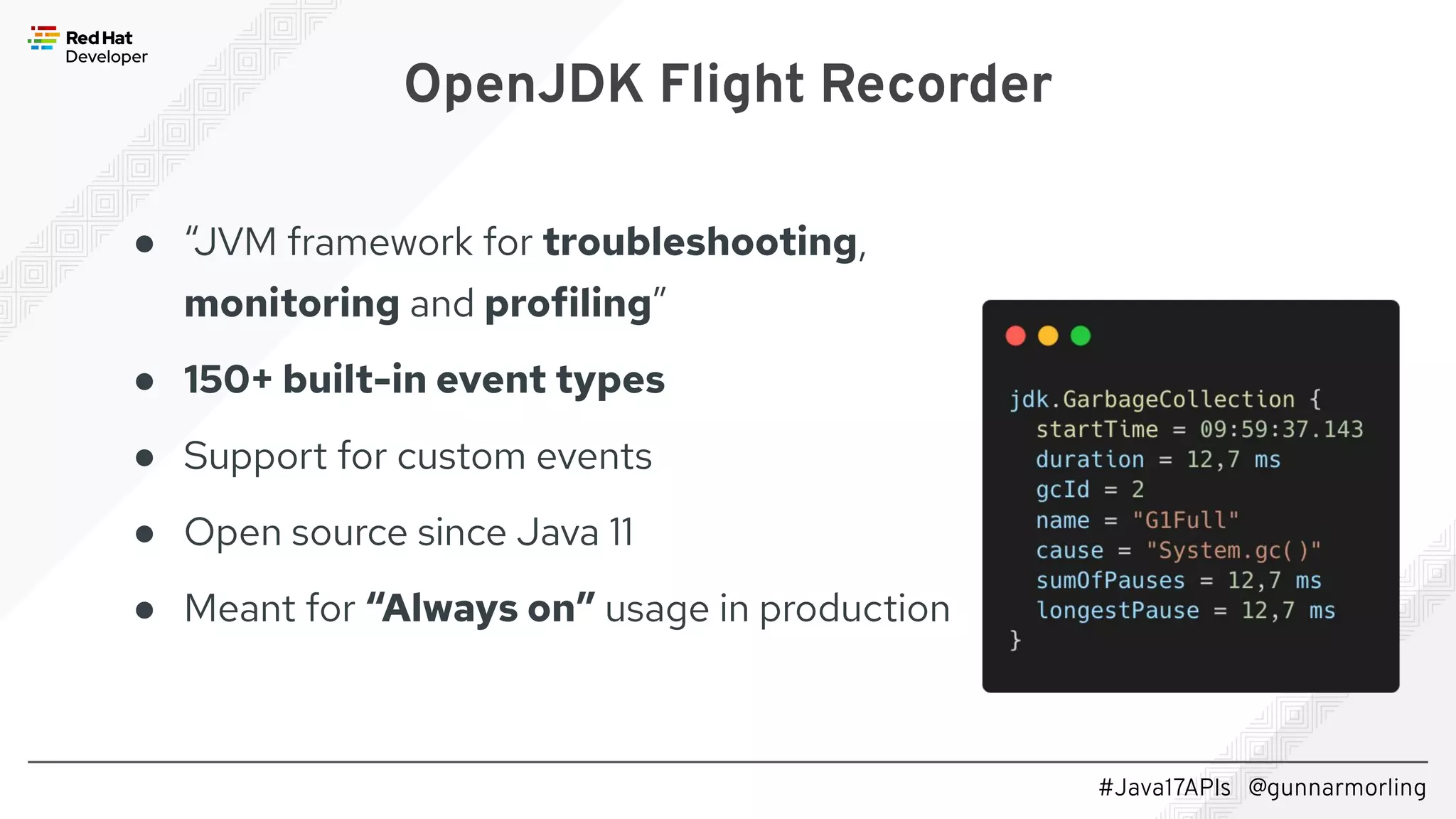 #Java17APIs @gunnarmorling OpenJDK Flight Recorder ● “JVM framework for troubleshooting, monitoring and profiling” ● 150+ built-in event types ● Support for custom events ● Open source since Java 11 ● Meant for “Always on” usage in production 