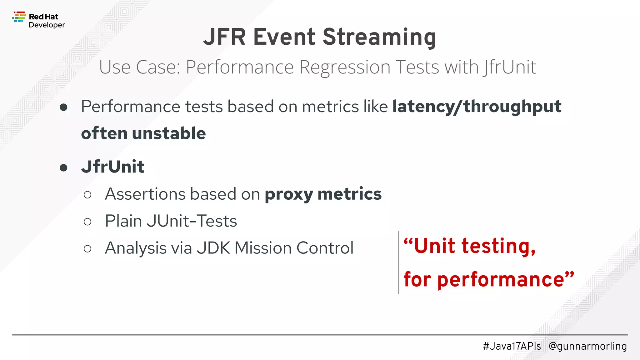 #Java17APIs @gunnarmorling ● Performance tests based on metrics like latency/throughput often unstable ● JfrUnit ○ Assertions based on proxy metrics ○ Plain JUnit-Tests ○ Analysis via JDK Mission Control JFR Event Streaming Use Case: Performance Regression Tests with JfrUnit “Unit testing, for performance” 