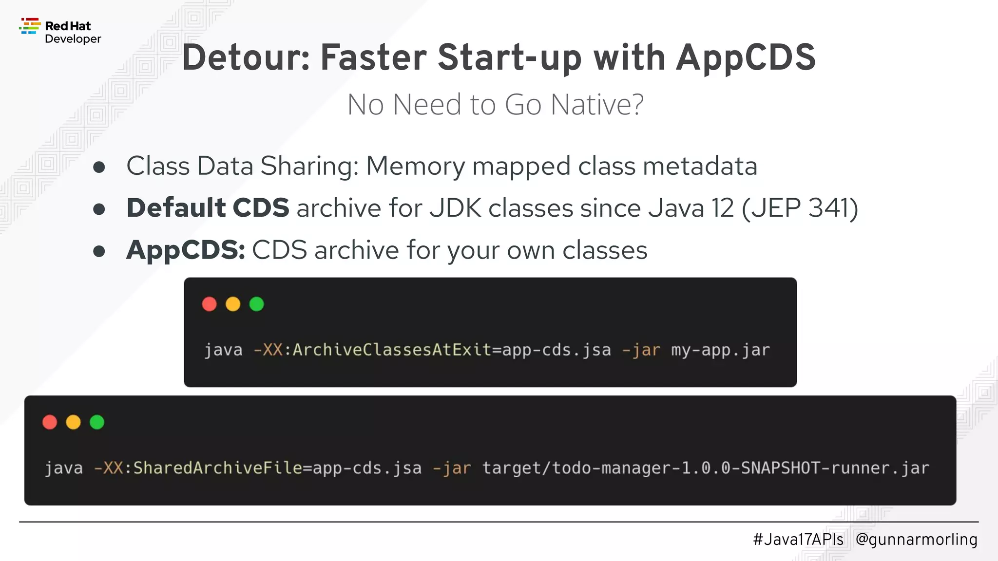 #Java17APIs @gunnarmorling ● Class Data Sharing: Memory mapped class metadata ● Default CDS archive for JDK classes since Java 12 (JEP 341) ● AppCDS: CDS archive for your own classes Detour: Faster Start-up with AppCDS No Need to Go Native? 