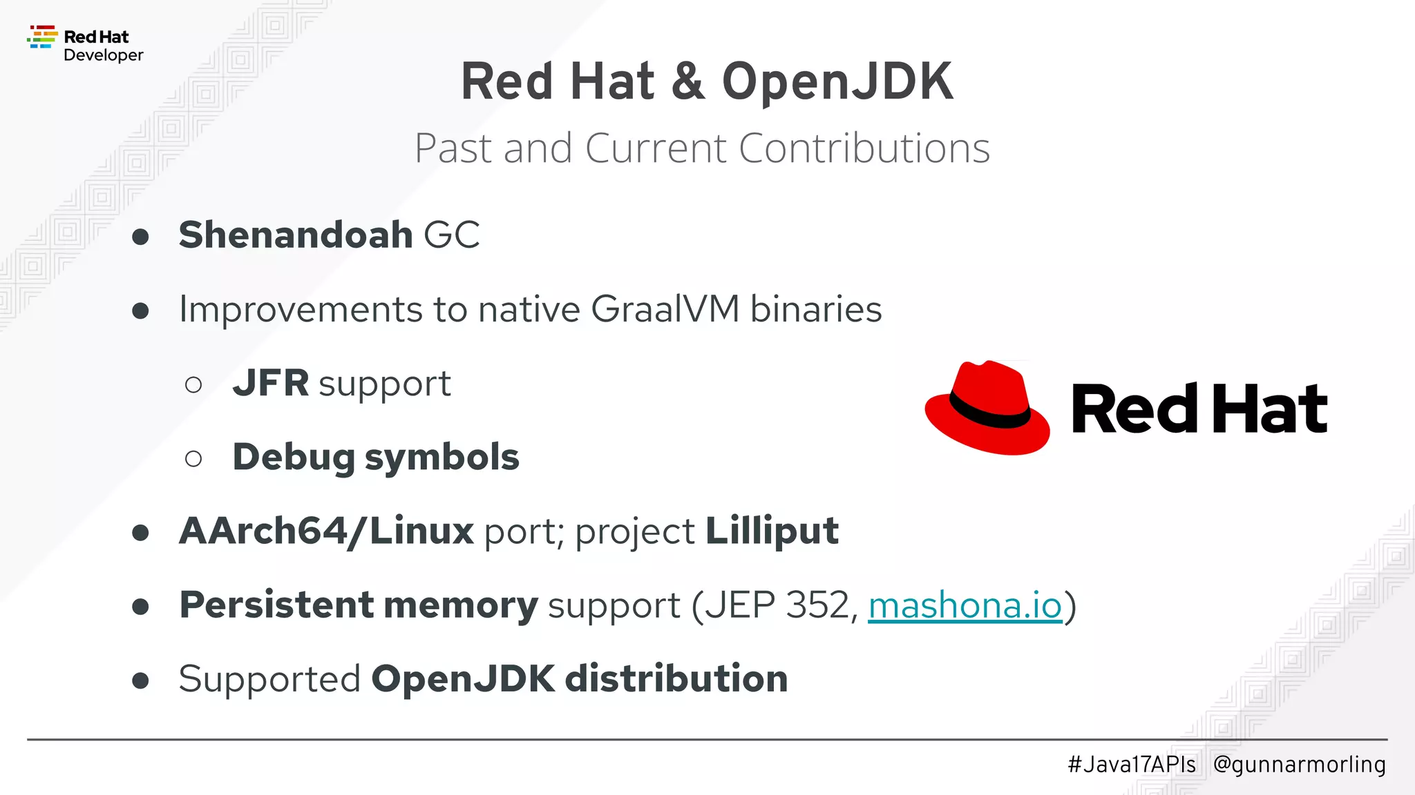 #Java17APIs @gunnarmorling ● Shenandoah GC ● Improvements to native GraalVM binaries ○ JFR support ○ Debug symbols ● AArch64/Linux port; project Lilliput ● Persistent memory support (JEP 352, mashona.io) ● Supported OpenJDK distribution Red Hat & OpenJDK Past and Current Contributions 