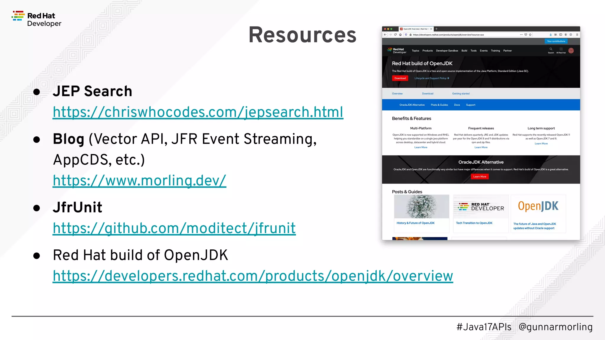 #Java17APIs @gunnarmorling ● JEP Search https://chriswhocodes.com/jepsearch.html ● Blog (Vector API, JFR Event Streaming, AppCDS, etc.) https://www.morling.dev/ ● JfrUnit https://github.com/moditect/jfrunit ● Red Hat build of OpenJDK https://developers.redhat.com/products/openjdk/overview Resources 