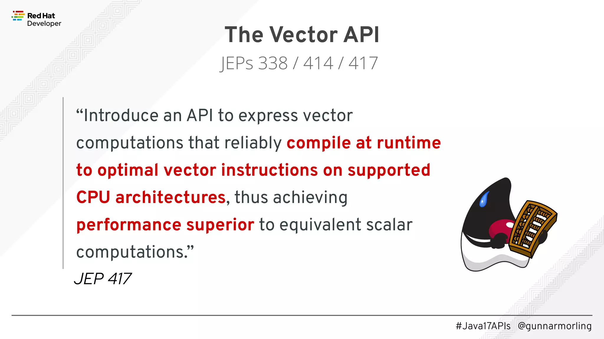 #Java17APIs @gunnarmorling “Introduce an API to express vector computations that reliably compile at runtime to optimal vector instructions on supported CPU architectures, thus achieving performance superior to equivalent scalar computations.” The Vector API JEPs 338 / 414 / 417 JEP 417 
