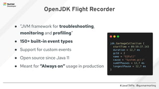 #Java17APIs @gunnarmorling
OpenJDK Flight Recorder
● “JVM framework for troubleshooting,
monitoring and profiling”
● 150+ built-in event types
● Support for custom events
● Open source since Java 11
● Meant for “Always on” usage in production
 