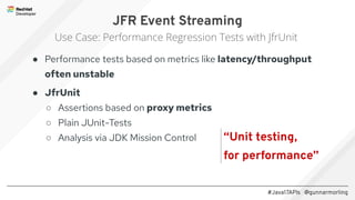 #Java17APIs @gunnarmorling
● Performance tests based on metrics like latency/throughput
often unstable
● JfrUnit
○ Assertions based on proxy metrics
○ Plain JUnit-Tests
○ Analysis via JDK Mission Control
JFR Event Streaming
Use Case: Performance Regression Tests with JfrUnit
“Unit testing,
for performance”
 