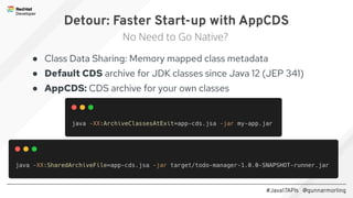 #Java17APIs @gunnarmorling
● Class Data Sharing: Memory mapped class metadata
● Default CDS archive for JDK classes since Java 12 (JEP 341)
● AppCDS: CDS archive for your own classes
Detour: Faster Start-up with AppCDS
No Need to Go Native?
 