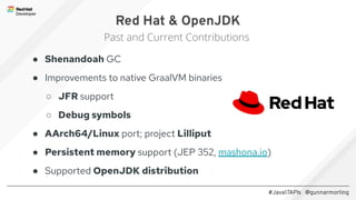 #Java17APIs @gunnarmorling
● Shenandoah GC
● Improvements to native GraalVM binaries
○ JFR support
○ Debug symbols
● AArch64/Linux port; project Lilliput
● Persistent memory support (JEP 352, mashona.io)
● Supported OpenJDK distribution
Red Hat & OpenJDK
Past and Current Contributions
 