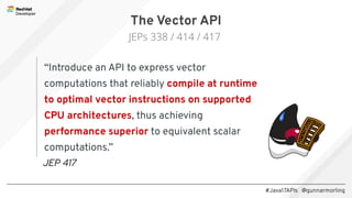 #Java17APIs @gunnarmorling
“Introduce an API to express vector
computations that reliably compile at runtime
to optimal vector instructions on supported
CPU architectures, thus achieving
performance superior to equivalent scalar
computations.”
The Vector API
JEPs 338 / 414 / 417
JEP 417
 
