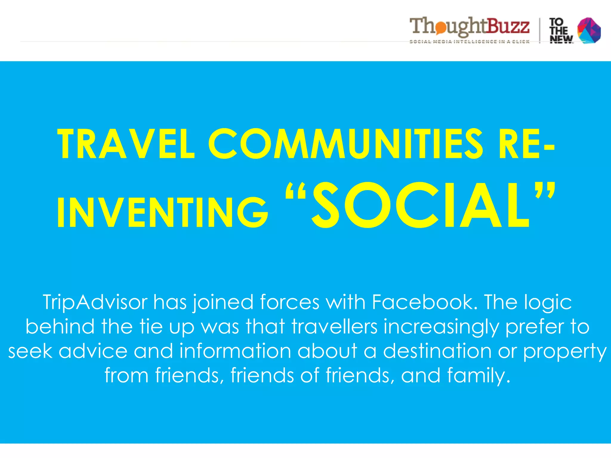 VOLUME VALUEVELOCITYVARIETY
Travel data will more
than double in the next
five years as a result of
digitized freight
As travel companies broaden
their definition of "services"
from product centric to
information centric, the variety
of data will expand significantly
It is not enough for travel to
access or disseminate data —
they must do so in real time or
near real time.
Travel notion of value is two
folds. - The value from
improving internal
operational capabilities &
improving the consumer
experience and generating
incremental revenue
TRAVEL COMMUNITIES RE-
INVENTING “SOCIAL”
TripAdvisor has joined forces with Facebook. The logic
behind the tie up was that travellers increasingly prefer to
seek advice and information about a destination or property
from friends, friends of friends, and family.
 