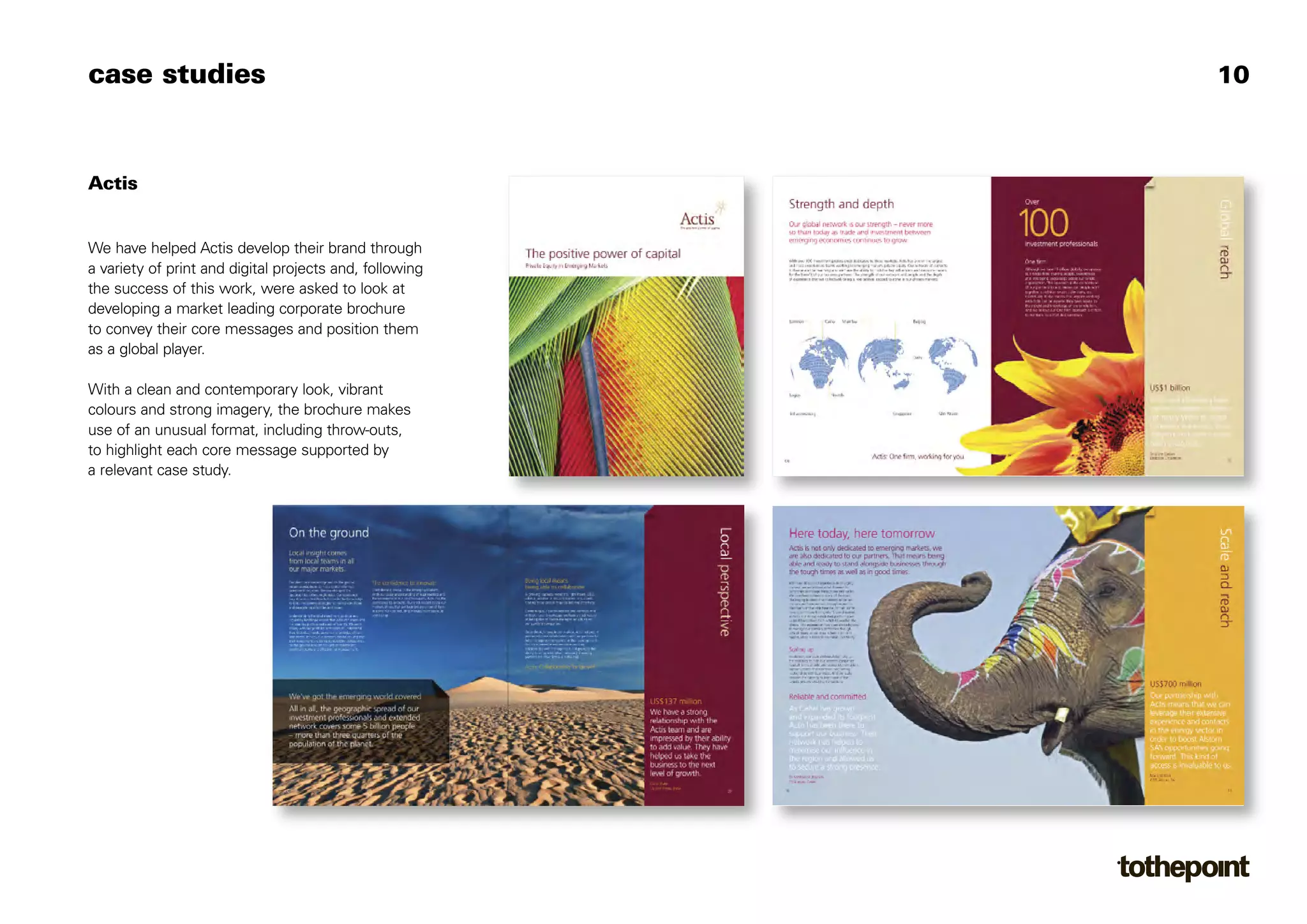 case studies                                             10



Actis


We have helped Actis develop their brand through
a variety of print and digital projects and, following
the success of this work, were asked to look at
developing a market leading corporate brochure
to convey their core messages and position them
as a global player.

With a clean and contemporary look, vibrant
colours and strong imagery, the brochure makes
use of an unusual format, including throw-outs,
to highlight each core message supported by
a relevant case study.
 