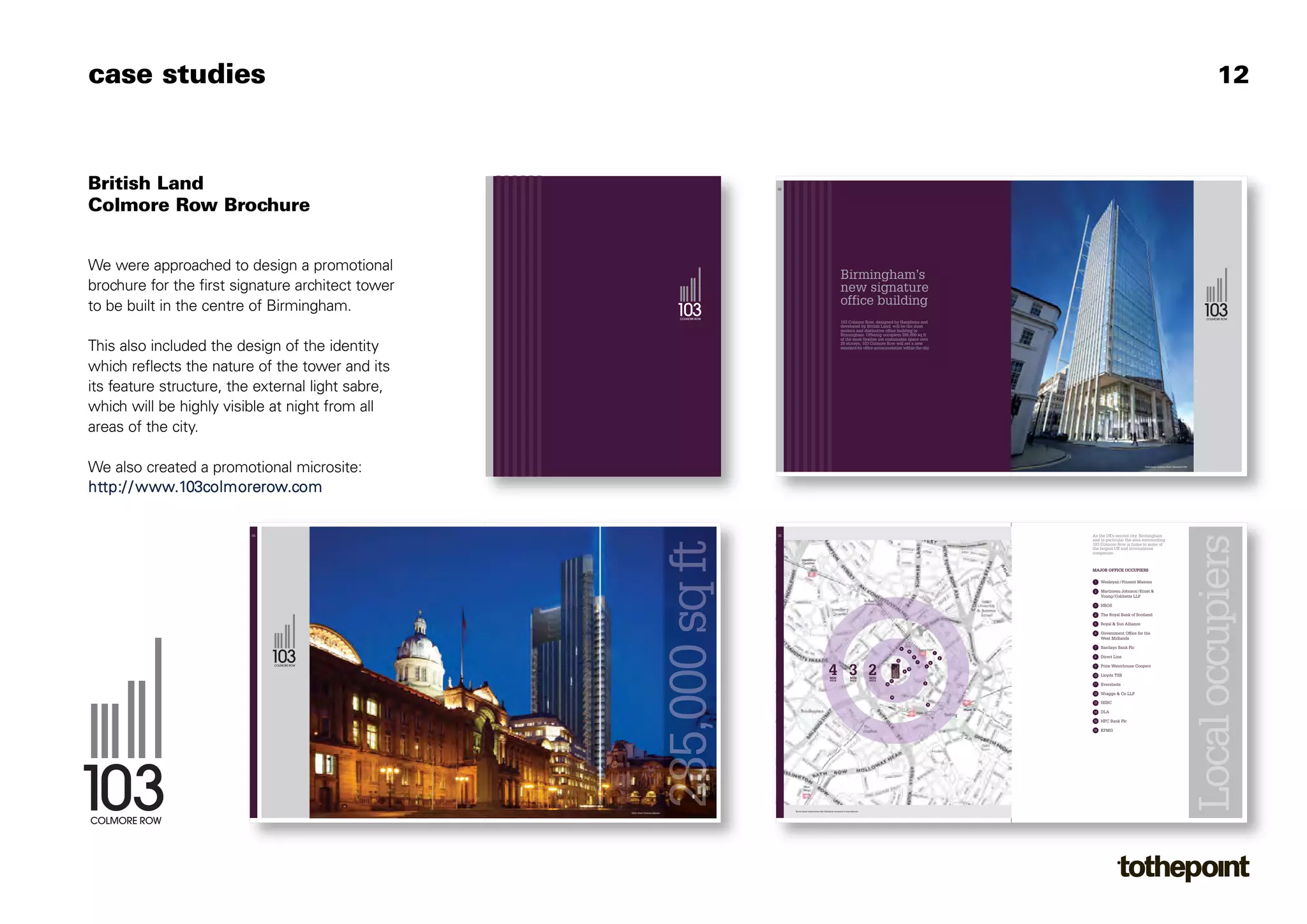 case studies                                                                                                                                                                                                                                                                        12



British Land                                                                    02




Colmore Row Brochure


We were approached to design a promotional
                                                                                                                            Birmingham’s
brochure for the first signature architect tower                                                                            new signature
to be built in the centre of Birmingham.
                              York House
                                                                                                                            office building
                              45 Seymour Street
                              London W1H 7LX
                              www.britishland.com
                                                                                                                            103 Colmore Row, designed by Hamiltons and
                                                                                                                            developed by British Land, will be the most
                                                                                                                            modern and distinctive office building in
                                                                                                                            Birmingham. Offering occupiers 285,000 sq ft
                                                                                                                            of the most flexible yet sustainable space over

This also included the design of the identity                                                                               28 storeys, 103 Colmore Row will set a new
                                                                                                                            standard for office accommodation within the city.




which reflects the nature of the tower and its
its feature structure, the external light sabre,
which will be highly visible at night from all
areas of the city.

We also created a promotional microsite:                                                                                                                                                                                                   View from Colmore Row / Bennett's Hill




http:/ / www.103colmorerow.com

                         04                                                     08                                                                                                                             As the UK's second city, Birmingham
                                                                                                                                                                                                               and in particular the area surrounding
                                                                                                                                                                                                               103 Colmore Row is home to some of
                                                                                                                                                                                                               the largest UK and international
                                                                                                                                                                                                               companies.



                                                                                                                                                                                                               MAJOR OFFICE OCCUPIERS

                                                                                                                                                                                                                1   Wesleyan / Pinsent Masons

                                                                                                                                                                                                                2   Martineau Johnson /Ernst &
                                                                                                                                                                                                                    Young/Cobbetts LLP

                                                                                                                                                                                                                3   HBOS

                                                                                                                                                                                                                4   The Royal Bank of Scotland

                                                                                                                                                                                                                5   Royal & Sun Alliance

                                                                                                                                                                                                                6   Government Office for the
                                                                                                                                                                                                                    West Midlands

                                                                                                                                                                     9
                                                                                                                                                                                                                7   Barclays Bank Plc
                                                                                                                                                                             16
                                                                                                                                                                                                       1
                                                                                                                                                                                  8                        2
                                                                                                                                                                                                                8   Direct Line
                                                                                                                                                                15
                                                                                                                                                                                      7            5



                                                                                                                  4 3 2
                                                                                                                                                                                              6                 9   Price Waterhouse Coopers
                                                                                                                                                                             12
                                                                                                                                                                         4
                                                                                                                                                                                                               10   Lloyds TSB
                                                                                                                  MIN               MIN        MIN
                                                                                                                  WALK              WALK       WALK        11
                                                                                                                                                                                          3
                                                                                                                                                      10                                                       11   Eversheds

                                                                                                                                                                                                               12   Wragge & Co LLP
                                                                                                                                                           14

                                                                                                                                                                                              13
                                                                                                                                                                                                               13   HSBC

                                                                                                                                                                                                               14   DLA

                                                                                                                                                                                                               15   HFC Bank Plc

                                                                                                                                                                                                               16   KPMG




                                                                                     Each band represents the distance covered in one minute
                                                    View from Victoria Square
 
