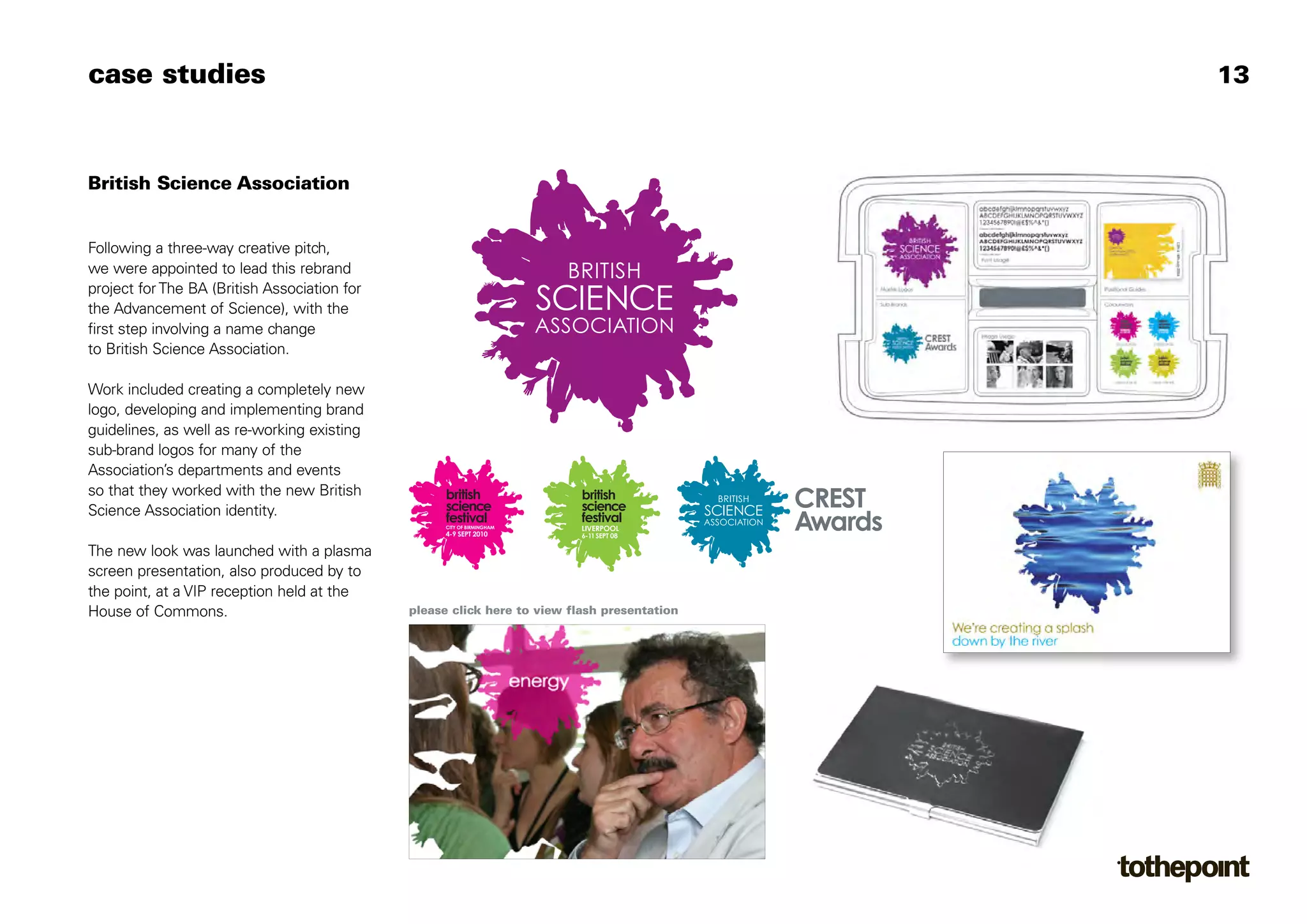 case studies                                                                                          13



British Science Association


Following a three-way creative pitch,
we were appointed to lead this rebrand
project for The BA (British Association for
the Advancement of Science), with the
first step involving a name change
to British Science Association.

Work included creating a completely new
logo, developing and implementing brand
guidelines, as well as re-working existing
sub-brand logos for many of the
Association’s departments and events
so that they worked with the new British
Science Association identity.
                                                                                             CREST
                                                    CITY OF BIRMINGHAM
                                                    4-9 SEPT 2010
                                                                                             Awards
The new look was launched with a plasma
screen presentation, also produced by to
the point, at a VIP reception held at the
House of Commons.                             please click here to view flash presentation
 