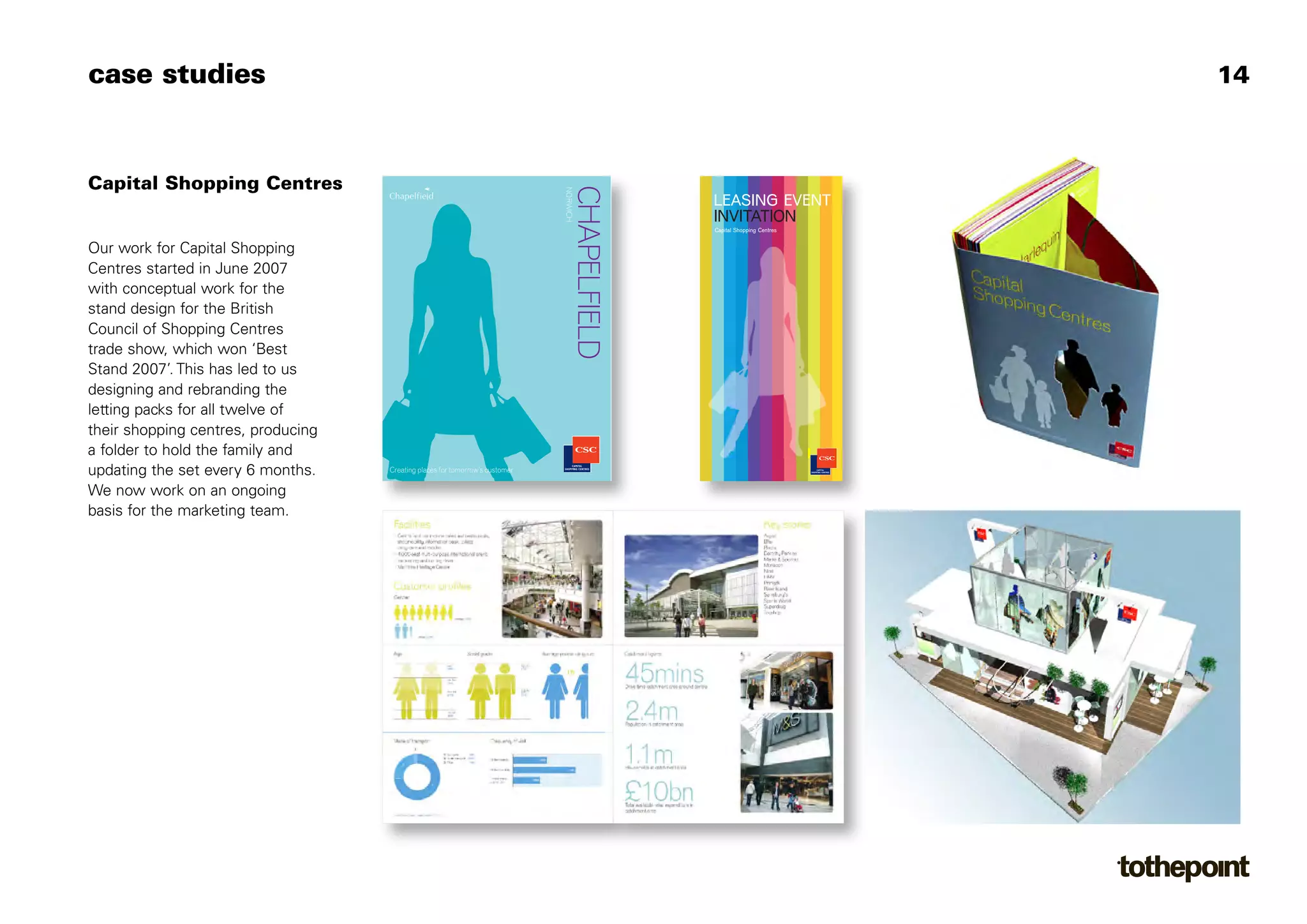 case studies                                                                                                                     14



Capital Shopping Centres




                                                                              NORWICH
                                                                                        CHAPELFIELD
                                                                                                      LEASING EVENT
                                                                                                      INVITATION
                                                                                                      Capital Shopping Centres


Our work for Capital Shopping
Centres started in June 2007
with conceptual work for the
stand design for the British
Council of Shopping Centres
trade show, which won ‘Best
Stand 2007’. This has led to us
designing and rebranding the
letting packs for all twelve of
their shopping centres, producing
a folder to hold the family and
updating the set every 6 months.    Creating places for tomorrow’s customer

We now work on an ongoing
basis for the marketing team.
 