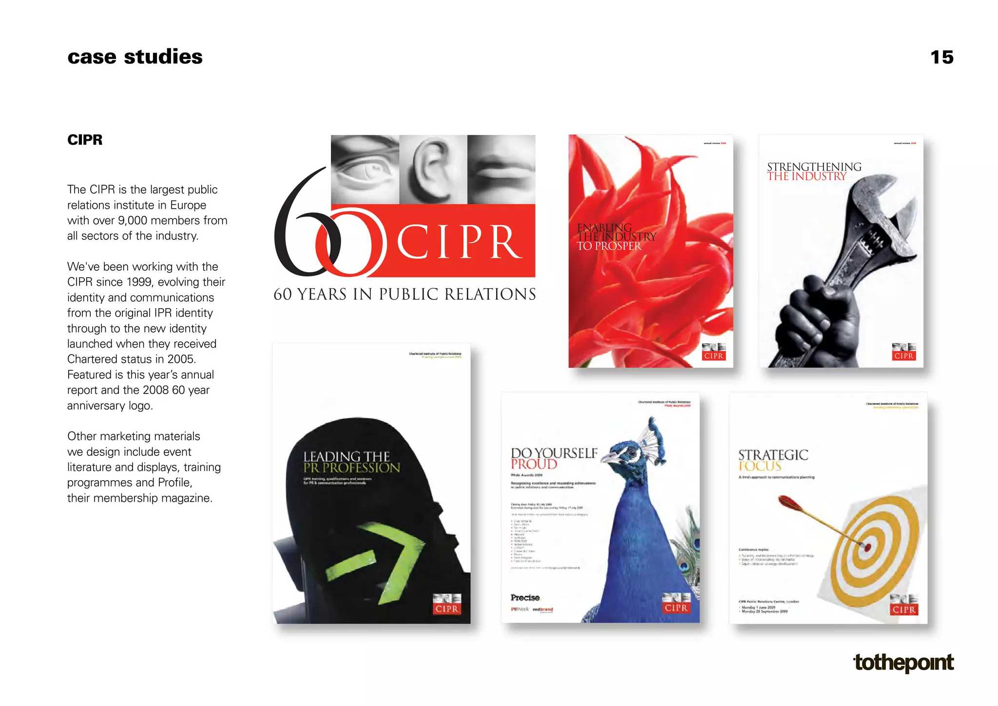 case studies                                                                                                 15



CIPR                                               annual review 2008                   annual review 2008




                                                                        Strengthening
                                                                        the industry
The CIPR is the largest public
relations institute in Europe
with over 9,000 members from
                                    enabling
all sectors of the industry.        The industry
                                    to prosper
We've been working with the
CIPR since 1999, evolving their
identity and communications
from the original IPR identity
through to the new identity
launched when they received
Chartered status in 2005.
Featured is this year’s annual
report and the 2008 60 year
anniversary logo.

Other marketing materials
we design include event
literature and displays, training
programmes and Profile,
their membership magazine.
 
