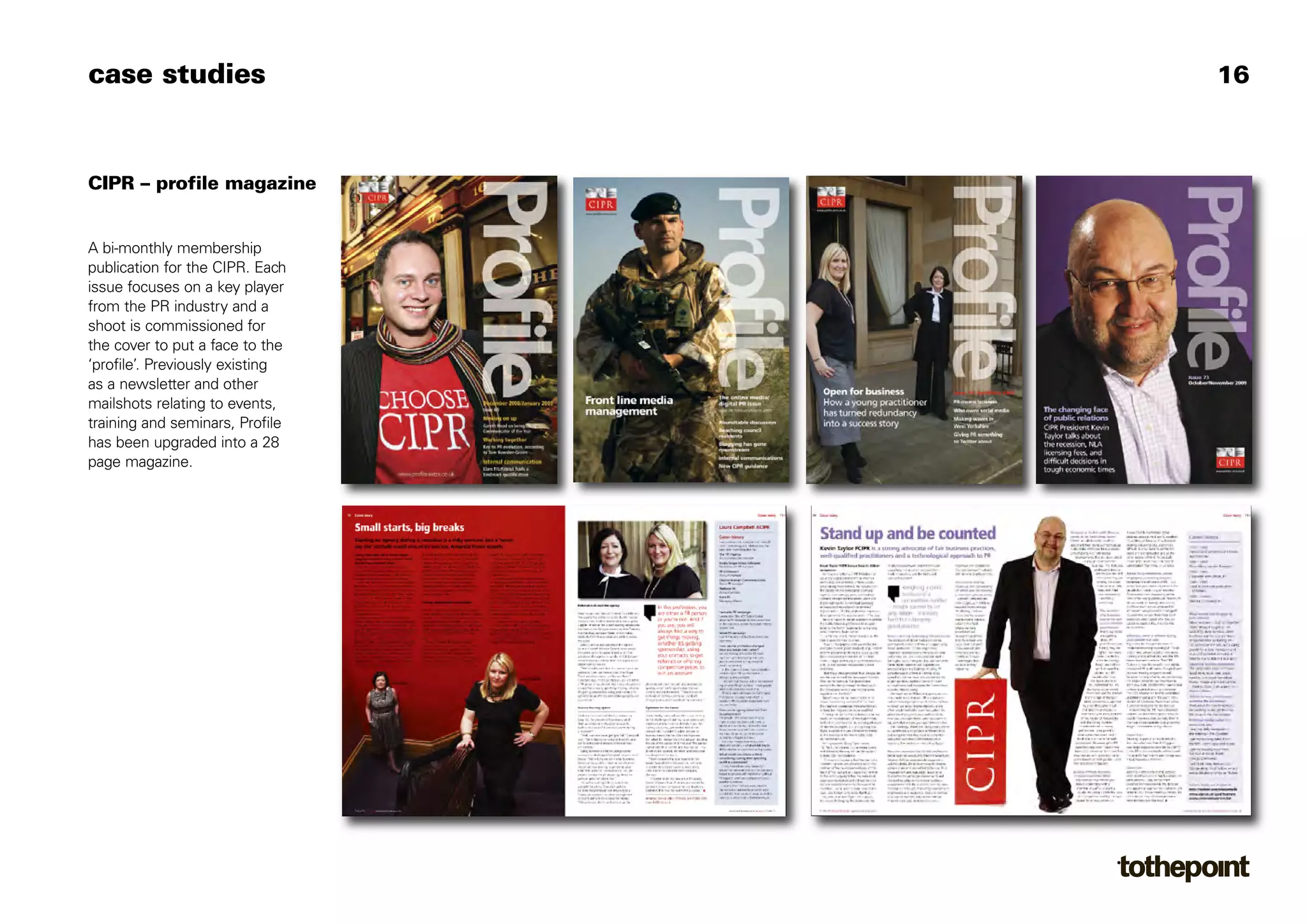 case studies                     16



CIPR – profile magazine


A bi-monthly membership
publication for the CIPR. Each
issue focuses on a key player
from the PR industry and a
shoot is commissioned for
the cover to put a face to the
‘profile’. Previously existing
as a newsletter and other
mailshots relating to events,
training and seminars, Profile
has been upgraded into a 28
page magazine.
 