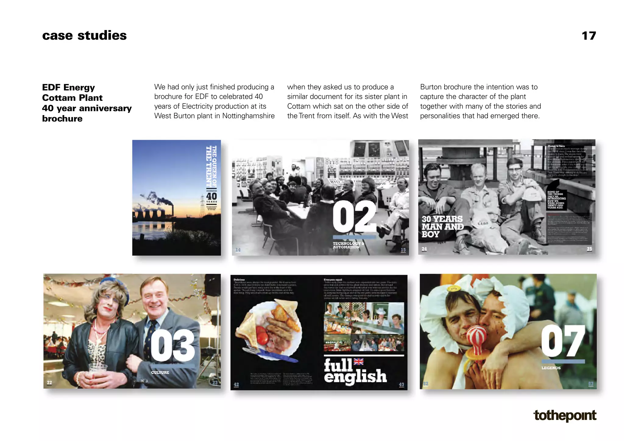 case studies                                                                                                                                      17



EDF Energy            We had only just finished producing a    when they asked us to produce a            Burton brochure the intention was to
Cottam Plant          brochure for EDF to celebrated 40        similar document for its sister plant in   capture the character of the plant
40 year anniversary   years of Electricity production at its   Cottam which sat on the other side of      together with many of the stories and
brochure              West Burton plant in Nottinghamshire     the Trent from itself. As with the West    personalities that had emerged there.
 