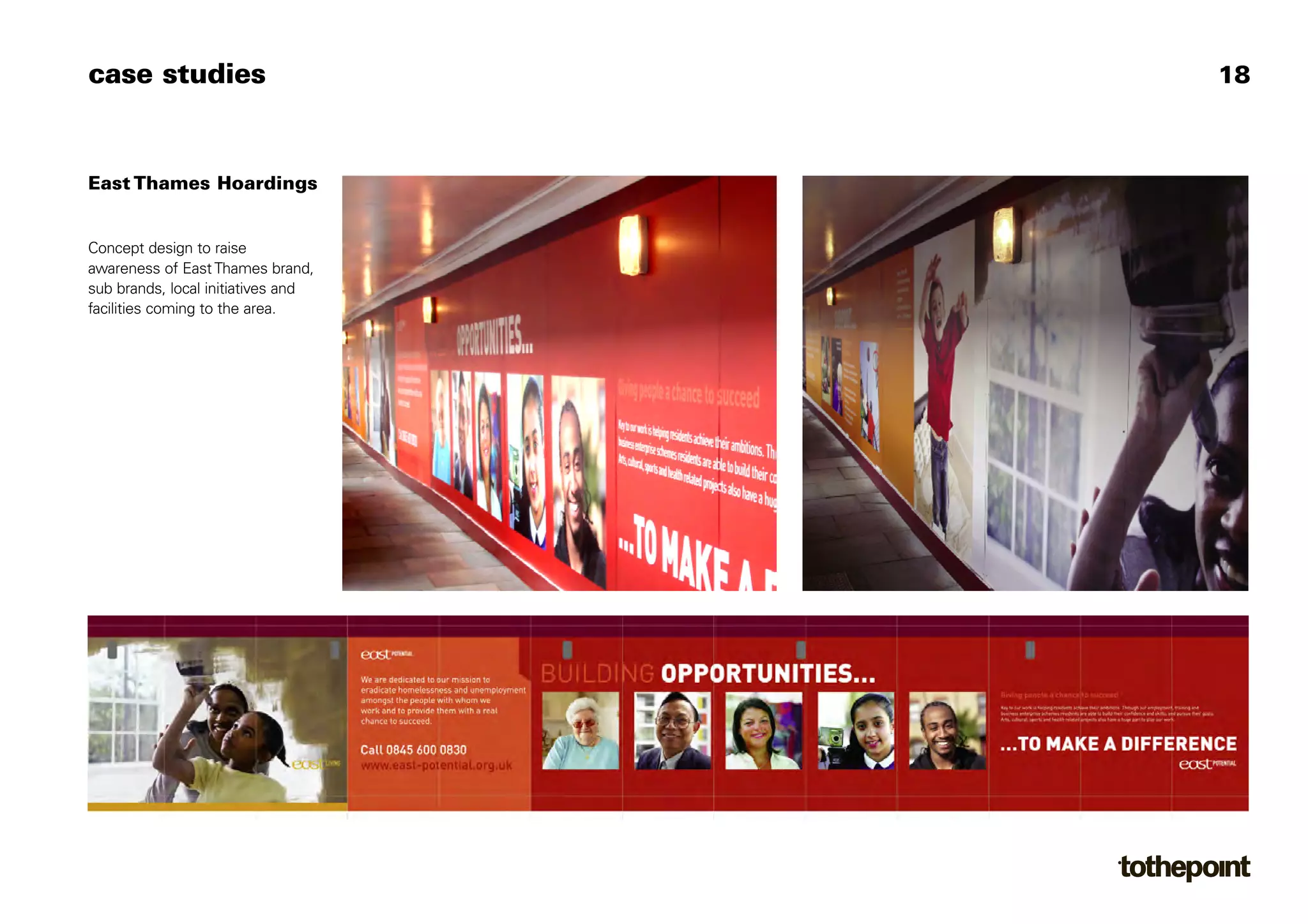 case studies                        18



East Thames Hoardings


Concept design to raise
awareness of East Thames brand,
sub brands, local initiatives and
facilities coming to the area.
 