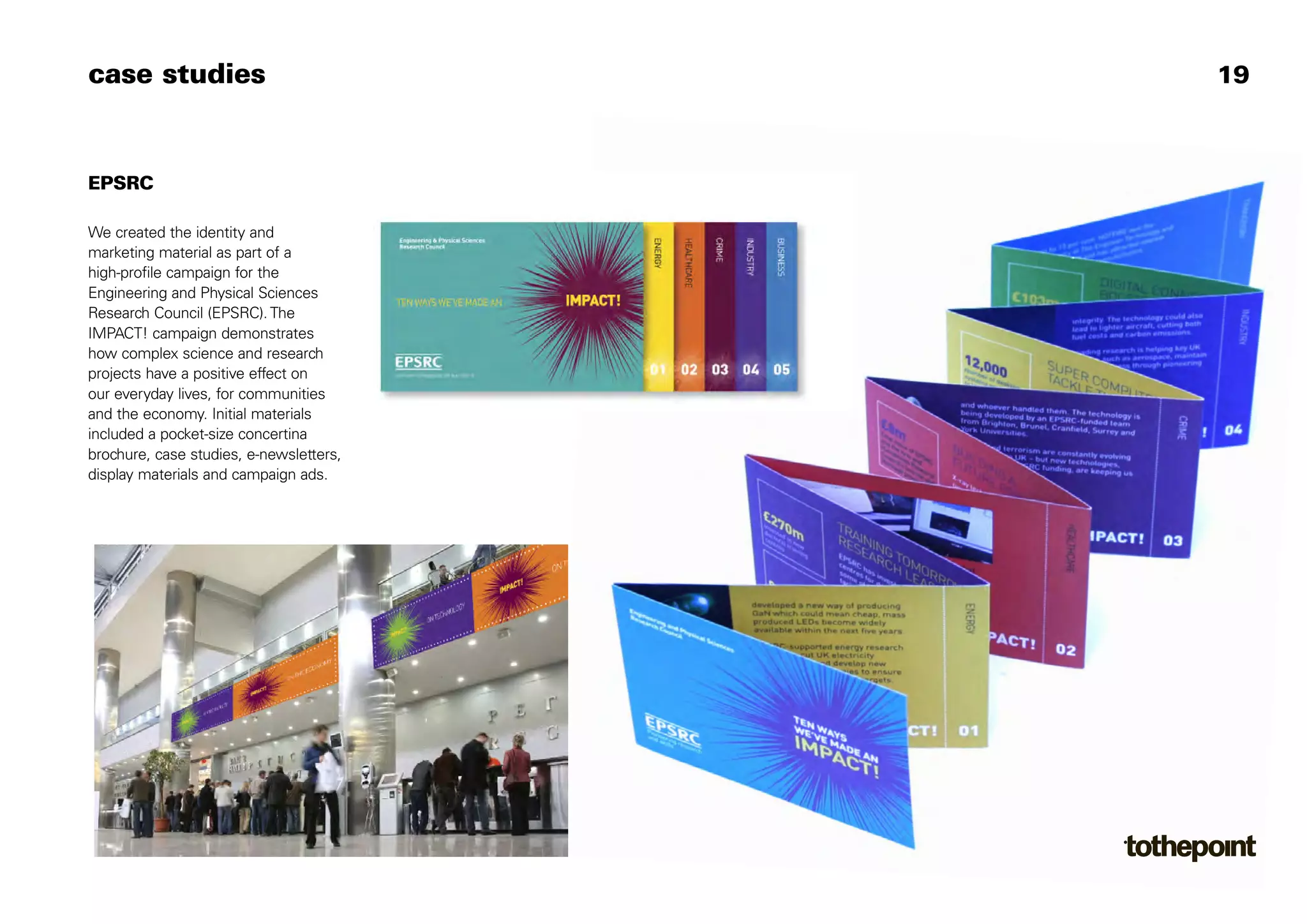 case studies                             19



EPSRC

We created the identity and
marketing material as part of a
high-profile campaign for the
Engineering and Physical Sciences
Research Council (EPSRC). The
IMPACT! campaign demonstrates
how complex science and research
projects have a positive effect on
our everyday lives, for communities
and the economy. Initial materials
included a pocket-size concertina
brochure, case studies, e-newsletters,
display materials and campaign ads.
 