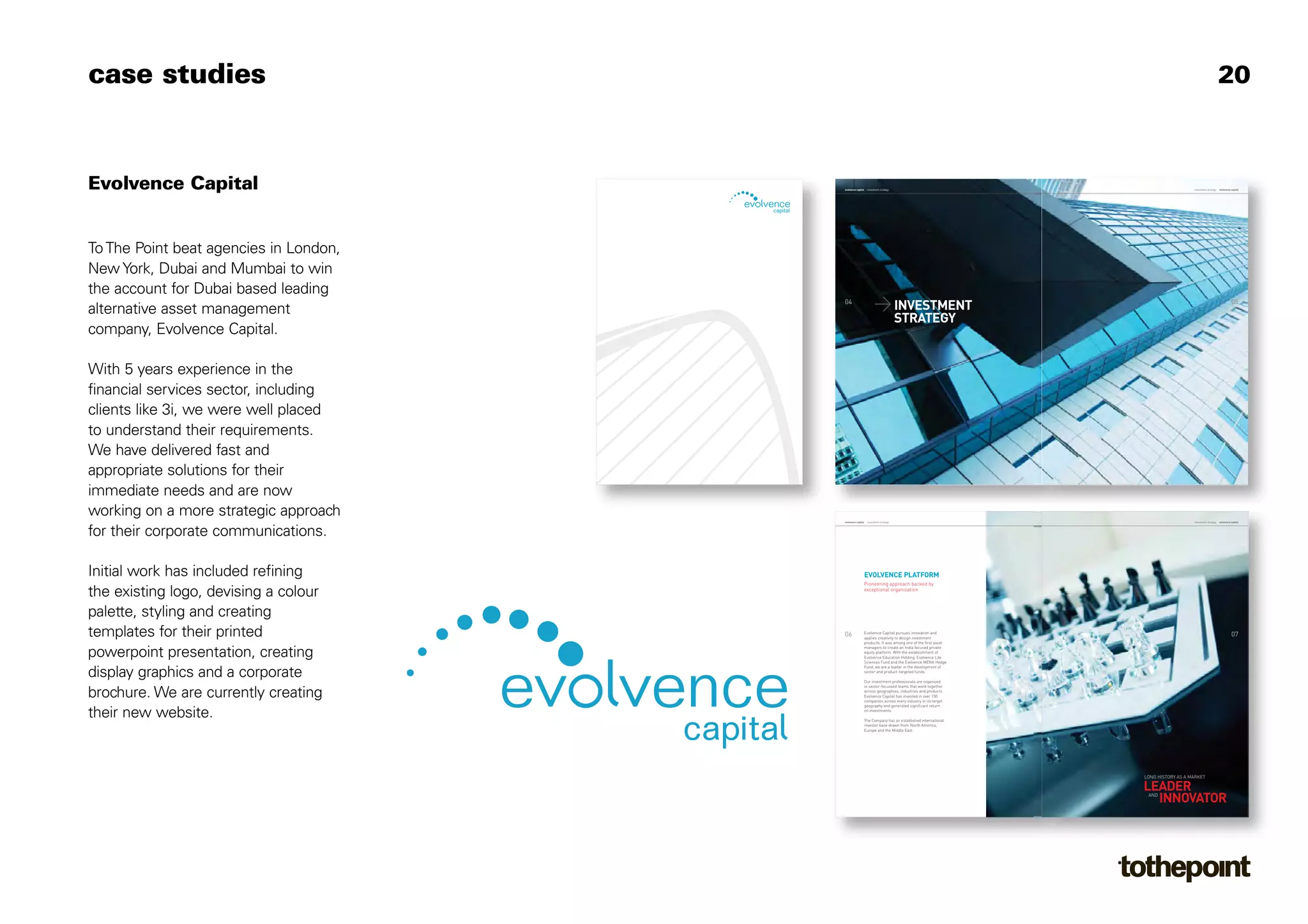 > INVESTMENT
                                                                                   STRATEGY
case studies                                                                                                                                         20




                                        04                                                                                                                     05
Evolvence Capital                       evolvence capital    investment strategy                                               investment strategy   evolvence capital




To The Point beat agencies in London,
New York, Dubai and Mumbai to win
the account for Dubai based leading
alternative asset management
company, Evolvence Capital.




                                                            EVOLVENCE PLATFORM




                                                                                                            LEADER
                                                                                                              INNOVATOR
With 5 years experience in the
financial services sector, including
clients like 3i, we were well placed




                                        06                                                                                                                     07
                                                            Pioneering approach backed by
to understand their requirements.




                                                            exceptional organisation
                                        evolvence capital    investment strategy                                               investment strategy   evolvence capital
We have delivered fast and
appropriate solutions for their
immediate needs and are now




                                                            Evolvence Capital pursues innovation and
working on a more strategic approach




                                                            applies creativity to design investment
                                                            products. It was among one of the first asset
                                                            managers to create an India focused private
                                                            equity platform. With the establishment of
for their corporate communications.




                                                            Evolvence Education Holding, Evolvence Life
                                                            Sciences Fund and the Evolvence MENA Hedge
                                                            Fund, we are a leader in the development of
                                                            sector and product-targeted funds.

                                                            Our investment professionals are organized
                                                            in sector-focussed teams that work together
                                                            across geographies, industries and products.
Initial work has included refining




                                                            Evolvence Capital has invested in over 150
                                                            companies across every industry in its target
                                                            geography and generated significant return
                                                            on investments.
the existing logo, devising a colour




                                                            The Company has an established international
                                                            investor base drawn from North America,
                                                            Europe and the Middle East.
palette, styling and creating
templates for their printed




                                                                                                            LONG HISTORY AS A MARKET


                                                                                                             AND
powerpoint presentation, creating
display graphics and a corporate
brochure. We are currently creating
their new website.
 