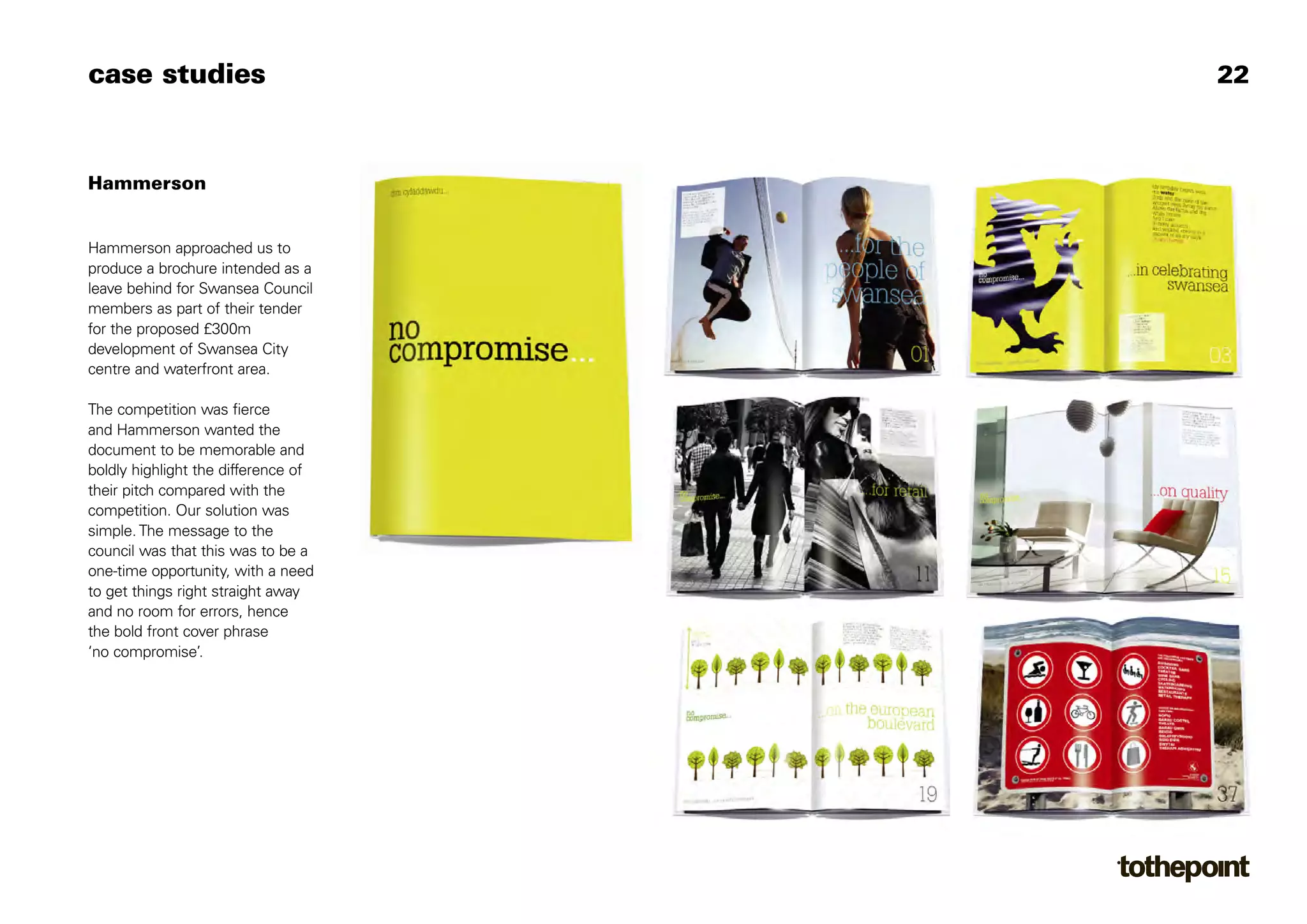 case studies                         22



Hammerson


Hammerson approached us to
produce a brochure intended as a
leave behind for Swansea Council
members as part of their tender
for the proposed £300m
development of Swansea City
centre and waterfront area.

The competition was fierce
and Hammerson wanted the
document to be memorable and
boldly highlight the difference of
their pitch compared with the
competition. Our solution was
simple. The message to the
council was that this was to be a
one-time opportunity, with a need
to get things right straight away
and no room for errors, hence
the bold front cover phrase
‘no compromise’.
 