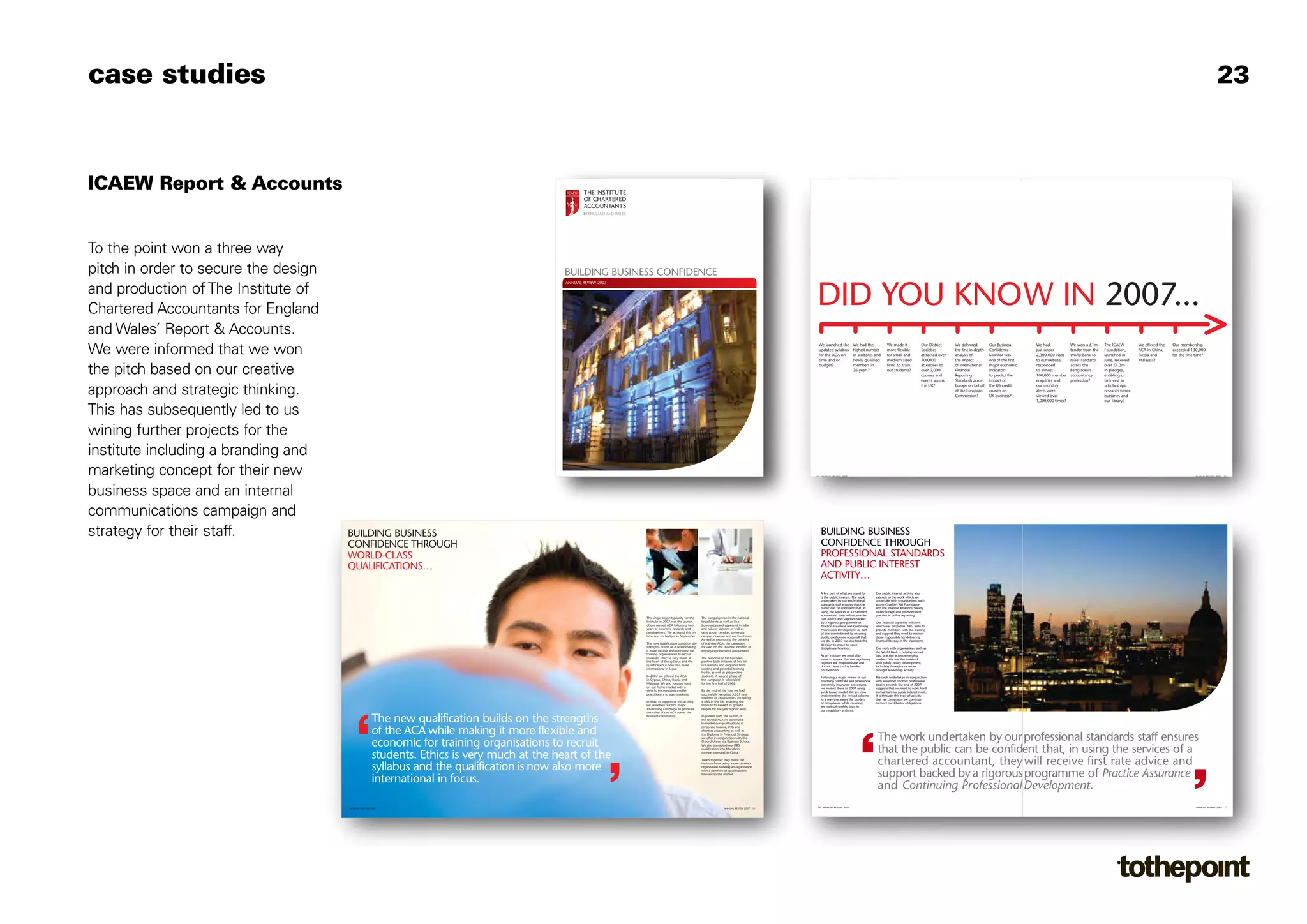 case studies                                                                                                                                                                                                                                                                                                                                                                                                                                                      23


                                      7822 R&A v19.qxd:Layout 1       16/10/08   10:28   Page 1

                                                                                                                                                                                                                   7822 R&A v19.qxd:Layout 1             16/10/08      10:28      Page 5



ICAEW Report & Accounts


To the point won a three way
pitch in order to secure the design                                                                            BUILDING BUSINESS CONFIDENCE
                                                                                                               ANNUAL REVIEW 2007

and production of The Institute of
Chartered Accountants for England
                                                                                                                                                                                                                        DID YOU KNOW IN 2007...
and Wales’ Report & Accounts.
We were informed that we won
                                                                                                                                                                                                                         We launched the            We had the               We made it               Our District     We delivered         Our Business       We had             We won a £1m      The ICAEW         We offered the   Our membership
                                                                                                                                                                                                                         updated syllabus           highest number           more flexible            Societies        the first in-depth   Confidence         just under         tender from the   Foundation,       ACA in China,    exceeded 130,000
                                                                                                                                                                                                                         for the ACA on             of students and          for small and            attracted over   analysis of          Monitor was        2,300,000 visits   World Bank to     launched in       Russia and       for the first time?
                                                                                                                                                                                                                         time and on                newly qualified          medium sized             100,000          the impact           one of the first   to our website,    raise standards   June, received    Malaysia?


the pitch based on our creative
                                                                                                                                                                                                                         budget?                    members in               firms to train           attendees to     of International     major economic     responded          across the        over £1.3m
                                                                                                                                                                                                                                                    26 years?                our students?            over 2,000       Financial            indicators         to almost          Bangladesh        in pledges,
                                                                                                                                                                                                                                                                                                      courses and      Reporting            to predict the     100,000 member     accountancy       enabling us
                                                                                                                                                                                                                                                                                                      events across    Standards across     impact of          enquiries and      profession?       to invest in


approach and strategic thinking.                                                                                                                                                                                                                                                                      the UK?          Europe on behalf
                                                                                                                                                                                                                                                                                                                       of the European
                                                                                                                                                                                                                                                                                                                       Commission?
                                                                                                                                                                                                                                                                                                                                            the US credit
                                                                                                                                                                                                                                                                                                                                            crunch on
                                                                                                                                                                                                                                                                                                                                            UK business?
                                                                                                                                                                                                                                                                                                                                                               our monthly
                                                                                                                                                                                                                                                                                                                                                               alerts were
                                                                                                                                                                                                                                                                                                                                                               viewed over
                                                                                                                                                                                                                                                                                                                                                               1,000,000 times?
                                                                                                                                                                                                                                                                                                                                                                                                    scholarships,
                                                                                                                                                                                                                                                                                                                                                                                                    research funds,
                                                                                                                                                                                                                                                                                                                                                                                                    bursaries and
                                                                                                                                                                                                                                                                                                                                                                                                    our library?


This has subsequently led to us
wining further projects for the              Chartered Accountants’ Hall
                                             PO Box 433, Moorgate Place,
                                             London EC2P 2BJ

                                             T +44 (0)20 7920 8100


institute including a branding and           F +44 (0)20 7920 0547
                                             DX DX 877 London/City

                                             www.icaew.com



marketing concept for their new
                                             OTHPLM7145 04/08                                      Ref: 7822




                                                                                                                                                                                                                        02 ANNUAL REVIEW 2007                                                                                                                                                                                                       ANNUAL REVIEW 2007 03




business space and an internal
                                      7822 R&A v19.qxd:Layout 1       16/10/08   10:29   Page 11

communications campaign and
strategy for their staff.                    BUILDING BUSINESS                                                                                                                                                             BUILDING BUSINESS
                                             CONFIDENCE THROUGH                                                                                                                                                            CONFIDENCE THROUGH
                                             WORLD-CLASS                                                                                                                                                                   PROFESSIONAL STANDARDS
                                             QUALIFICATIONS…                                                                                                                                                               AND PUBLIC INTEREST
                                                                                                                                                                                                                           ACTIVITY…
                                                                                                                                                                                                                           A key part of what we stand for           Our public interest activity also
                                                                                                                                                                                                                           is the public interest. The work          extends to the work which we
                                                                                                                                                                                                                           undertaken by our professional            undertake with organisations such
                                                                                                                                                                                                                           standards staff ensures that the          as the Charities Aid Foundation
                                                                                                                                                                                                                           public can be confident that, in          and the Investor Relations Society
                                                                                                                                                                                                                           using the services of a chartered         to encourage and promote best
                                                                                                                                                                                                                           accountant, they will receive first       practice in online reporting.
                                                                                                                                    The single biggest priority for the    The campaign ran in the national                rate advice and support backed
                                                                                                                                    Institute in 2007 was the launch       broadsheets as well as The                      by a rigorous programme of                Our financial capability initiative
                                                                                                                                    of our revised ACA following two       Economistand appeared in tube                   Practice Assurance and Continuing         which was piloted in 2007 aims to
                                                                                                                                    years of extensive research and        and railway stations as well as                 Professional Development. As part         provide members with the training
                                                                                                                                    development. We achieved this on       taxis across London, university                 of this commitment to ensuring            and support they need to mentor
                                                                                                                                    time and on budget in September.       campus cinemas and on YouTube.                  public confidence across all that         those responsible for delivering
                                                                                                                                                                           As well as promoting the benefits               we do, in 2007 we also took the           financial literacy in the classroom.
                                                                                                                                    The new qualification builds on the    of training ACAs the campaign                   decision to move to open
                                                                                                                                    strengths of the ACA while making      focused on the business benefits of             disciplinary hearings.                    Our work with organisations such as
                                                                                                                                    it more flexible and economic for      employing chartered accountants.                                                          the World Bank is helping spread
                                                                                                                                    training organisations to recruit                                                      As an Institute we must also              best practice across emerging
                                                                                                                                    students. Ethics is very much at       The response so far has been                    strive to ensure that our regulatory      markets. We are also involved
                                                                                                                                    the heart of the syllabus and the      positive both in terms of hits on               regimes are proportionate and             with public policy development,
                                                                                                                                    qualification is now also more         our website and enquiries from                  do not cause undue burden                 including through our wider
                                                                                                                                    international in focus.                existing and potential training                 on members.                               thought leadership activity.
                                                                                                                                                                           bodies as well as prospective
                                                                                                                                    In 2007 we offered the ACA             students. A second phase of                     Following a major review of our           Research undertaken in conjunction
                                                                                                                                    in Cyprus, China, Russia and           this campaign is scheduled                      practising certificate and professional   with a number of other professional
                                                                                                                                    Malaysia. We also focused hard         for the first half of 2008.                     indemnity insurance procedures            bodies towards the end of 2007
                                                                                                                                    on our home market with a                                                              we revised these in 2007 using            suggests that we need to work hard
                                                                                                                                    view to encouraging smaller            By the end of the year we had                   a risk based model. We are now            to maintain our public interest remit.
                                                                                                                                    practitioners to train students.       successfully recruited 5,057 new                implementing the revised scheme           It is through this type of activity
                                                                                                                                                                           students in 26 countries, including             in a way that eases the burden            that we can ensure we continue
                                                                                                                                    In May, in support of this activity,   4,683 in the UK, enabling the                   of compliance while ensuring              to meet our Charter obligations.
                                                                                                                                    we launched our first major            Institute to exceed its growth                  we maintain public trust in
                                                                                                                                    advertising campaign to promote        targets for the year significantly.             our regulatory systems.
                                                                                                                                    the value of the ACA across the

                                                                The new qualification builds on the strengths                       business community.                    In parallel with the launch of
                                                                                                                                                                           the revised ACA we continued
                                                                                                                                                                           to market our qualifications in


                                                                of the ACA while making it more flexible and
                                                                                                                                                                           corporate finance, IFRS and
                                                                                                                                                                           charities accounting as well as



                                                                economic for training organisations to recruit
                                                                                                                                                                           the Diploma in Financial Strategy
                                                                                                                                                                           we offer in conjunction with the
                                                                                                                                                                           Oxford University Business School.
                                                                                                                                                                                                                                                                      The work undertaken by our professional standards staff ensures
                                                                                                                                                                                                                                                                      that the public can be confident that, in using the services of a
                                                                                                                                                                           We also translated our IFRS
                                                                                                                                                                           qualification into Mandarin

                                                                students. Ethics is very much at the heart of the                                                          to meet demand in China.




                                                                syllabus and the qualification is now also more
                                                                                                                                                                           Taken together they move the
                                                                                                                                                                           Institute from being a one product
                                                                                                                                                                           organisation to being an organisation
                                                                                                                                                                                                                                                                      chartered accountant, they will receive first rate advice and
                                                                international in focus.
                                                                                                                                                                           with a portfolio of qualifications
                                                                                                                                                                           relevant to the market.                                                                    support backed by a rigorous programme of Practice Assurance
                                                                                                                                                                                                                                                                      and Continuing Professional Development.
                                           08 ANNUAL REVIEW 2007                                                                                                                           ANNUAL REVIEW 2007 09         14 ANNUAL REVIEW 2007                                                                                                                                                                                                      ANNUAL REVIEW 2007 15
 