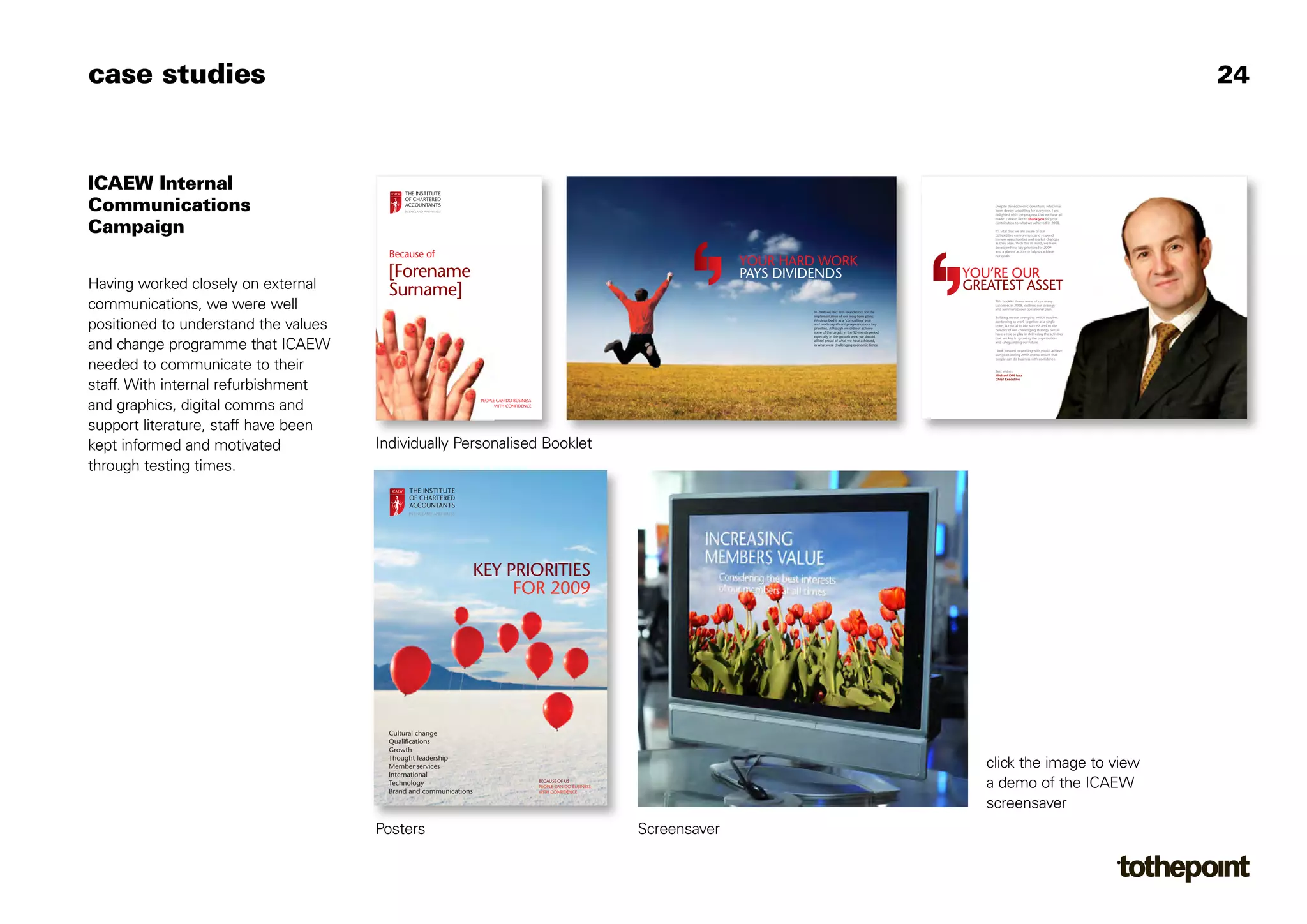 case studies                                                                                                                                                                                                                                    24



ICAEW Internal
Communications                                                                                                                                                                               Despite the economic downturn, which has
                                                                                                                                                                                             been deeply unsettling for everyone, I am
                                                                                                                                                                                             delighted with the progress that we have all
                                                                                                                                                                                             made. I would like to thank you for your


Campaign                                                                                                                                                                                     contribution to what we achieved in 2008.

                                                                                                                                                                                             It’s vital that we are aware of our
                                                                                                                                                                                             competitive environment and respond
                                                                                                                                                                                             to new opportunities and market changes
                                                                                                                                                                                             as they arise. With this in mind, we have
                                                                                                                                                                                             developed our key priorities for 2009

                                        Because of                                                                                                                                           and a plan of action to help us achieve
                                                                                                                                                                                             our goals.

                                                                                                                                   YOUR HARD WORK
                                       [Forename                                                                                   PAYS DIVIDENDS                                        YOU’RE OUR
Having worked closely on external      Surname]                                                                                                                                          GREATEST ASSET
communications, we were well                                                                                                               In 2008 we laid firm foundations for the
                                                                                                                                                                                             This booklet shares some of our many
                                                                                                                                                                                             successes in 2008, outlines our strategy
                                                                                                                                                                                             and summarises our operational plan.
                                                                                                                                           implementation of our long-term plans.            Building on our strengths, which involves


positioned to understand the values
                                                                                                                                           We described it as a ‘compelling’ year            continuing to work together as a single
                                                                                                                                           and made significant progress on our key          team, is crucial to our success and to the
                                                                                                                                           priorities. Although we did not achieve           delivery of our challenging strategy. We all
                                                                                                                                           some of the targets in the 12-month period,       have a role to play in delivering the activities
                                                                                                                                           especially in the growth area, we should          that are key to growing the organisation

and change programme that ICAEW                                                                                                            all feel proud of what we have achieved,
                                                                                                                                           in what were challenging economic times.
                                                                                                                                                                                             and safeguarding our future.

                                                                                                                                                                                             I look forward to working with you to achieve
                                                                                                                                                                                             our goals during 2009 and to ensure that
                                                                                                                                                                                             people can do business with confidence.

needed to communicate to their                                                                                                                                                               Best wishes
                                                                                                                                                                                             Michael DM Izza
                                                                                                                                                                                             Chief Executive

staff. With internal refurbishment
and graphics, digital comms and                                    PEOPLE CAN DO BUSINESS
                                                                         WITH CONFIDENCE




support literature, staff have been
kept informed and motivated           Individually Personalised Booklet
through testing times.




                                                                   KEY PRIORITIES
                                                                        FOR 2009




                                        Cultural change
                                        Qualifications
                                        Growth
                                        Thought leadership
                                        Member services                                                                                                                                     click the image to view
                                        International
                                        Technology
                                        Brand and communications
                                                                                            BECAUSE OF US
                                                                                            PEOPLE CAN DO BUSINESS
                                                                                            WITH CONFIDENCE
                                                                                                                                                                                            a demo of the ICAEW
                                                                                                                                                                                            screensaver
                                      Posters                                                                        Screensaver
 