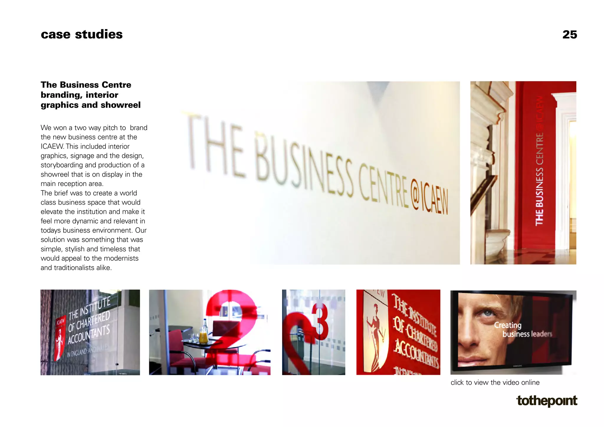 case studies                                                           25



The Business Centre
branding, interior
graphics and showreel

We won a two way pitch to brand
the new business centre at the
ICAEW. This included interior
graphics, signage and the design,
storyboarding and production of a
showreel that is on display in the
main reception area.
The brief was to create a world
class business space that would
elevate the institution and make it
feel more dynamic and relevant in
todays business environment. Our
solution was something that was
simple, stylish and timeless that
would appeal to the modernists
and traditionalists alike.




                                      click to view the video online
 