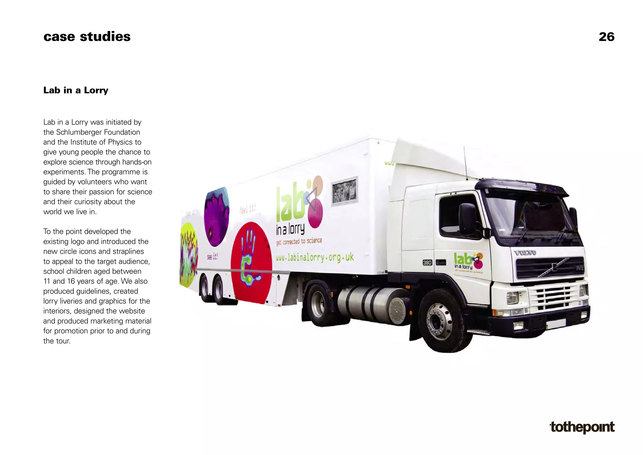 case studies                          26



Lab in a Lorry


Lab in a Lorry was initiated by
the Schlumberger Foundation
and the Institute of Physics to
give young people the chance to
explore science through hands-on
experiments. The programme is
guided by volunteers who want
to share their passion for science
and their curiosity about the
world we live in.

To the point developed the
existing logo and introduced the
new circle icons and straplines
to appeal to the target audience,
school children aged between
11 and 16 years of age. We also
produced guidelines, created
lorry liveries and graphics for the
interiors, designed the website
and produced marketing material
for promotion prior to and during
the tour.
 