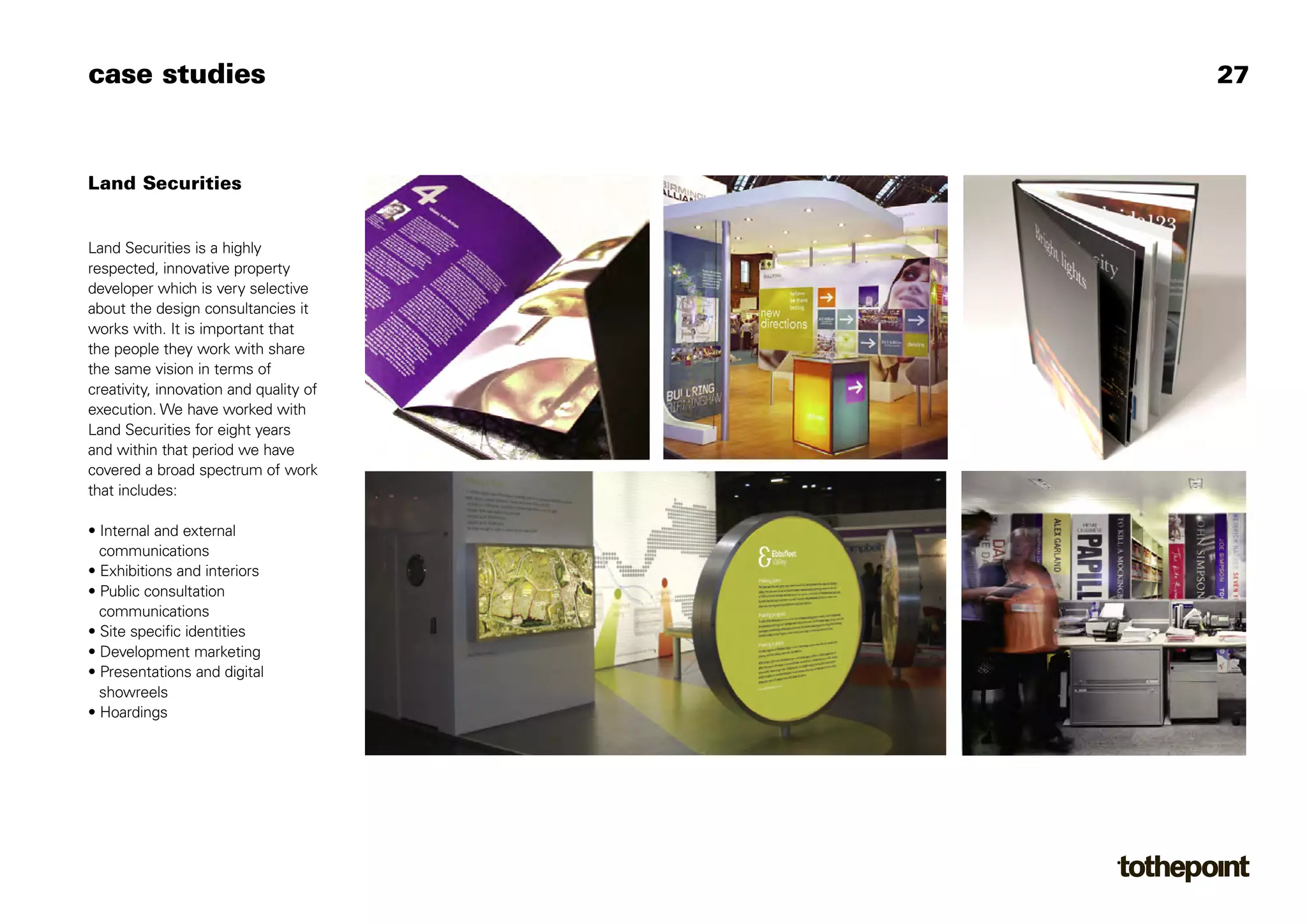 case studies                            27



Land Securities


Land Securities is a highly
respected, innovative property
developer which is very selective
about the design consultancies it
works with. It is important that
the people they work with share
the same vision in terms of
creativity, innovation and quality of
execution. We have worked with
Land Securities for eight years
and within that period we have
covered a broad spectrum of work
that includes:

• Internal and external
  communications
• Exhibitions and interiors
• Public consultation
  communications
• Site specific identities
• Development marketing
• Presentations and digital
  showreels
• Hoardings
 