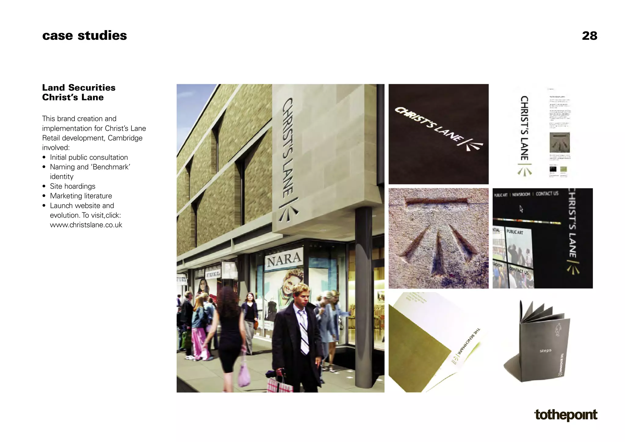 case studies                       28



Land Securities
Christ’s Lane

This brand creation and
implementation for Christ’s Lane
Retail development, Cambridge
involved:
• Initial public consultation
• Naming and ‘Benchmark’
   identity
• Site hoardings
• Marketing literature
• Launch website and
   evolution. To visit,click:
   www.christslane.co.uk
 