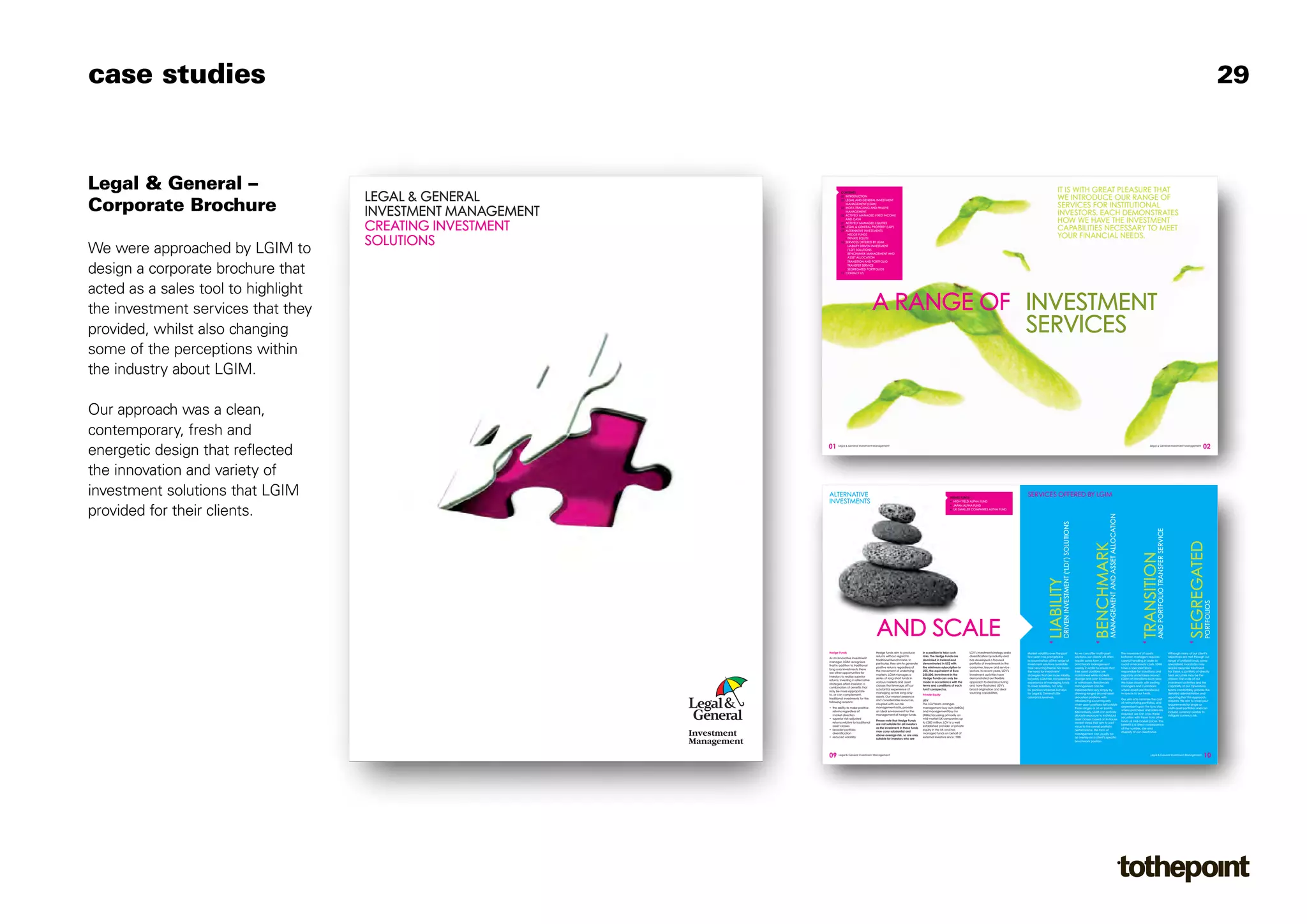 case studies                                                                                                                                                                                                                                                                                                                                                                               29



Legal & General –                                                                                                                                                                                                                    IT IS WITH GREAT PLEASURE THAT
                                     LEGAL & GENERAL
                                                                      CONTENTS
                                                                      02 INTRODUCTION
                                                                                                                                                                                                                                     WE INTRODUCE OUR RANGE OF
Corporate Brochure
                                                                      03 LEGAL AND GENERAL INVESTMENT
                                                                         MANAGEMENT (LGIM)
                                                                                                                                                                                                                                     SERVICES FOR INSTITUTIONAL
                                     INVESTMENT MANAGEMENT            05 INDEX-TRACKING AND PASSIVE
                                                                         MANAGEMENT
                                                                      05 ACTIVELY MANAGED FIXED INCOME                                                                                                                               INVESTORS. EACH DEMONSTRATES
                                                                         AND CASH
                                                                                                                                                                                                                                     HOW WE HAVE THE INVESTMENT
                                     CREATING INVESTMENT              07 ACTIVELY MANAGED EQUITIES
                                                                      08 LEGAL & GENERAL PROPERTY (LGP)
                                                                      09 ALTERNATIVE INVESTMENTS                                                                                                                                     CAPABILITIES NECESSARY TO MEET
                                                                          G
                                                                           HEDGE FUNDS
                                                                                                                                                                                                                                     YOUR FINANCIAL NEEDS.
                                     SOLUTIONS                            G
                                                                           PRIVATE EQUITY
                                                                      10 SERVICES OFFERED BY LGIM


We were approached by LGIM to                                             G




                                                                          G
                                                                           LIABILITY DRIVEN INVESTMENT
                                                                           (‘LDI’) SOLUTIONS
                                                                           BENCHMARK MANAGEMENT AND
                                                                           ASSET ALLOCATION
                                                                          G
                                                                           TRANSITION AND PORTFOLIO


design a corporate brochure that                                          G
                                                                           TRANSFER SERVICE
                                                                           SEGREGATED PORTFOLIOS
                                                                      11 CONTACT US




acted as a sales tool to highlight
the investment services that they                                                                A RANGE OF INVESTMENT
provided, whilst also changing                                                                              SERVICES
some of the perceptions within
the industry about LGIM.

Our approach was a clean,
contemporary, fresh and
                                                             01                                                                                                                                                                                                                                                                                                                   02
energetic design that reflected
                                                                    Legal & General Investment Management                                                                                                                                                                                                                          Legal & General Investment Management




the innovation and variety of
investment solutions that LGIM                               ALTERNATIVE                                                                                  HEDGE FUNDS
                                                                                                                                                                                                          SERVICES OFFERED BY LGIM
                                                             INVESTMENTS                                                                                  G HIGH YIELD ALPHA FUND
                                                                                                                                                          G JAPAN ALPHA FUND




provided for their clients.                                                                                                                               G UK SMALLER COMPANIES ALPHA FUND




                                                                                                                                                                                                                                                                          MANAGEMENT AND ASSET ALLOCATION
                                                                                                                                                                                                                           LIABILITY (‘LDI’) SOLUTIONS




                                                                                                                                                                                                                                                                                                                             TRANSITIONSERVICE

                                                                                                                                                                                                                                                                                                                                                                        SEGREGATED
                                                                                                                                                                                                                                                                          BENCHMARK


                                                                                                                                                                                                                                                                                                                             AND PORTFOLIO TRANSFER
                                                                                                                                                                                                                           DRIVEN INVESTMENT




                                                                                                                                                                                                                                                                                                                                                                        PORTFOLIOS
                                                                                                 AND SCALE
                                                             Hedge Funds                         Hedge funds aim to produce           in a position to take such        LGV’s investment strategy seeks   Market volatility over the past                As we can offer multi-asset                        The movement of assets                    Although many of our client’s
                                                                                                 returns without regard to            risks. The Hedge Funds are        diversification by industry and   few years has prompted a                       solutions, our clients will often                  between managers requires                 objectives are met through our
                                                             As an innovative investment
                                                                                                 traditional benchmarks. In           domiciled in Ireland and          has developed a focused           re-examination of the range of                 require some form of                               careful handling in order to              range of unitised funds, some
                                                             manager, LGIM recognises
                                                                                                 particular, they aim to generate     denominated in US$ with           portfolio of investments in the   investment solutions available.                benchmark management                               avoid unnecessary costs. LGIM             specialised mandates may
                                                             that in addition to traditional
                                                                                                 positive returns regardless of       the minimum subscription in       consumer, leisure and service     One recurring theme has been                   overlay in order to ensure that                    have a specialist team                    require bespoke treatment.
                                                             long-only investments there
                                                                                                 the movement of underlying           US$, the equivalent of Euro       sectors. In recent years, LGV’s   the need for investment                        their asset positions are                          responsible for transitions and           For these, a portfolio of directly
                                                             are other opportunities for
                                                                                                 markets. LGIM manages a              250,000. Investment in the        investment activities have        strategies that are more liability             maintained while markets                           regularly undertakes around               held securities may be the
                                                             investors to realise superior
                                                                                                 series of long-short funds in        Hedge Funds can only be           demonstrated our flexible         focused. LGIM has considerable                 diverge and cash is invested                       £20bn of transitions each year.           answer. The scale of our
                                                             returns. Investing in alternative
                                                                                                 various markets and asset            made in accordance with the       approach to deal structuring      experience of managing funds                   or withdrawn. Benchmark                            We liaise closely with ceding             investment activities and the
                                                             strategies offers investors a
                                                                                                 classes that leverage off our        terms and conditions of each      and have illustrated LGV’s        to meet liabilities, not only                  management can be                                  managers and custodians                   capability of our Operations
                                                             combination of benefits that
                                                                                                 substantial experience of            fund’s prospectus.                broad origination and deal        for pension schemes but also                   implemented very simply by                         where assets are transferred              teams comfortably provide the
                                                             may be more appropriate
                                                                                                 managing active long-only                                              sourcing capabilities.            for Legal & General’s life                     allowing ranges around asset                       in-specie to our funds.                   detailed administration and
                                                             to, or can complement,                                                   Private Equity
                                                                                                 assets. Our market presence                                                                              assurance business.                            allocation positions with                                                                    reporting that this approach
                                                             traditional investments for the                                                                                                                                                                                                                Our aim is to minimise the cost
                                                                                                 and considerable resources,          LGV                                                                                                                rebalancing occurring only                                                                   requires. We aim to meet your
                                                             following reasons:                                                                                                                                                                                                                             of restructuring portfolios, and
                                                                                                 coupled with our risk                The LGV team arranges                                                                                              when asset positions fall outside                                                            requirements for single or
                                                             • the ability to make positive      management skills, provide           management buy outs (MBOs)                                                                                                                                            dependant upon the fund size,
                                                                                                                                                                                                                                                         those ranges or at set points.                                                               multi-asset portfolios and can
                                                               returns regardless of             an ideal environment for the         and management buy ins                                                                                                                                                where purchases and sales are
                                                                                                                                                                                                                                                         Alternatively, LGIM can actively                                                             include currency overlay to
                                                               market direction                  management of hedge funds.           (MBIs) focussing primarily on                                                                                                                                         required, we can cross these
                                                                                                                                                                                                                                                         allocate exposure to individual                                                              mitigate currency risk.
                                                             • superior risk-adjusted                                                 mid-market UK companies up                                                                                                                                            securities with those from other
                                                                                                 Please note that Hedge Funds                                                                                                                            asset classes based on in-house
                                                               returns relative to traditional                                        to £300 million. LGV is a well                                                                                                                                        funds at mid-market prices. This
                                                                                                 are not suitable for all investors                                                                                                                      market views that aim to add
                                                               asset classes                                                          established provider of private                                                                                                                                       benefit is a direct consequence
                                                                                                 as the investment in these funds                                                                                                                        value to the overall portfolio
                                                             • broader portfolio                                                      equity in the UK and has                                                                                                                                              of the number, size and
                                                                                                 may carry substantial and                                                                                                                               performance. This form of
                                                               diversification                                                        managed funds on behalf of                                                                                                                                            diversity of our client base.
                                                                                                 above average risk, so are only                                                                                                                         management can usually be
                                                             • reduced volatility                                                     external investors since 1988.                                                                                     an overlay on a client’s specific
                                                                                                 suitable for investors who are
                                                                                                                                                                                                                                                         benchmark position.




                                                             09     Legal & General Investment Management                                                                                                                                                                                                                          Legal & General Investment Management
                                                                                                                                                                                                                                                                                                                                                                                  10
 