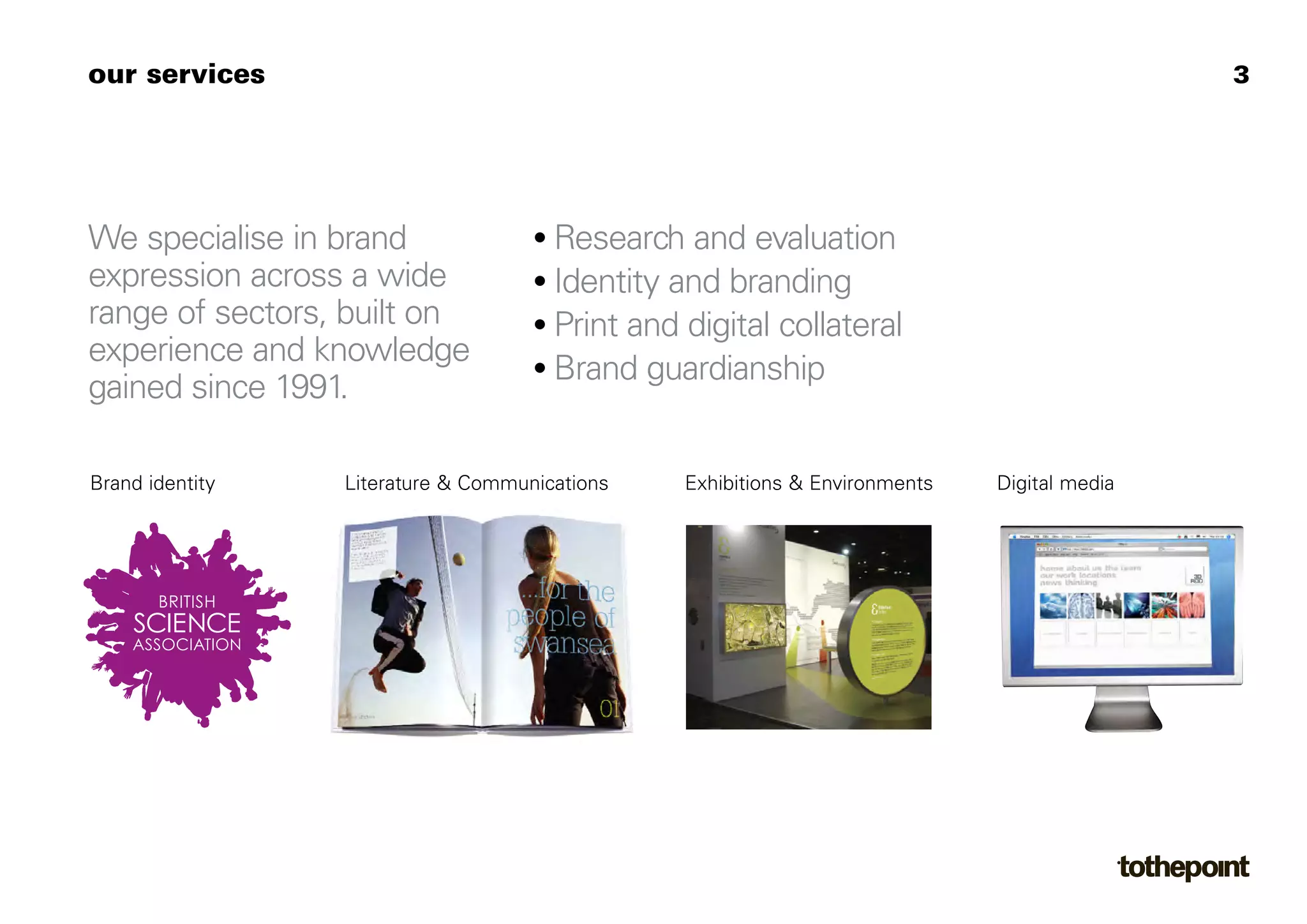 our services                                                                                 3




We specialise in brand              • Research and evaluation
expression across a wide            • Identity and branding
range of sectors, built on          • Print and digital collateral
experience and knowledge            • Brand guardianship
gained since 1991.

Brand identity   Literature & Communications    Exhibitions & Environments   Digital media
 