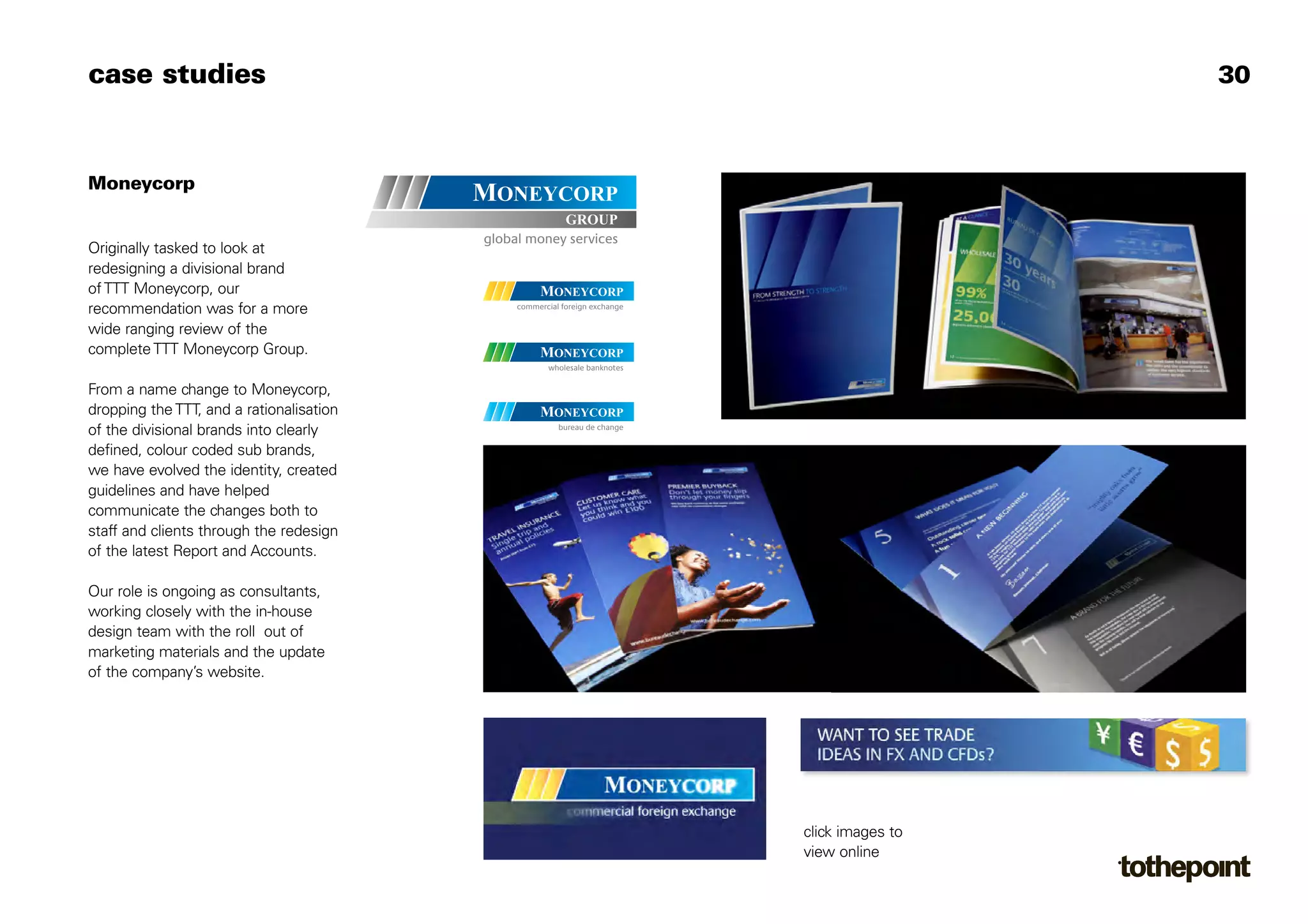 case studies                                                30



Moneycorp


Originally tasked to look at
redesigning a divisional brand
of TTT Moneycorp, our
recommendation was for a more
wide ranging review of the
complete TTT Moneycorp Group.

From a name change to Moneycorp,
dropping the TTT, and a rationalisation
of the divisional brands into clearly
defined, colour coded sub brands,
we have evolved the identity, created
guidelines and have helped
communicate the changes both to
staff and clients through the redesign
of the latest Report and Accounts.

Our role is ongoing as consultants,
working closely with the in-house
design team with the roll out of
marketing materials and the update
of the company’s website.




                                          click images to
                                          view online
 