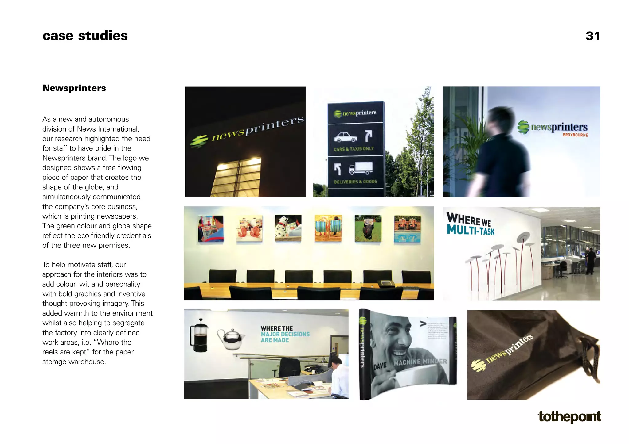 case studies                           31



Newsprinters


As a new and autonomous
division of News International,
our research highlighted the need
for staff to have pride in the
Newsprinters brand. The logo we
designed shows a free flowing
piece of paper that creates the
shape of the globe, and
simultaneously communicated
the company’s core business,
which is printing newspapers.
The green colour and globe shape
reflect the eco-friendly credentials
of the three new premises.

To help motivate staff, our
approach for the interiors was to
add colour, wit and personality
with bold graphics and inventive
thought provoking imagery. This
added warmth to the environment
whilst also helping to segregate
the factory into clearly defined
work areas, i.e. “Where the
reels are kept” for the paper
storage warehouse.
 