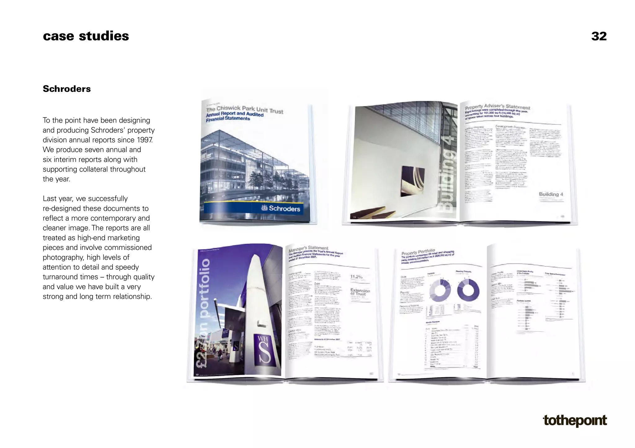 case studies                          32



Schroders


To the point have been designing
and producing Schroders' property
division annual reports since 1997.
We produce seven annual and
six interim reports along with
supporting collateral throughout
the year.

Last year, we successfully
re-designed these documents to
reflect a more contemporary and
cleaner image. The reports are all
treated as high-end marketing
pieces and involve commissioned
photography, high levels of
attention to detail and speedy
turnaround times – through quality
and value we have built a very
strong and long term relationship.
 