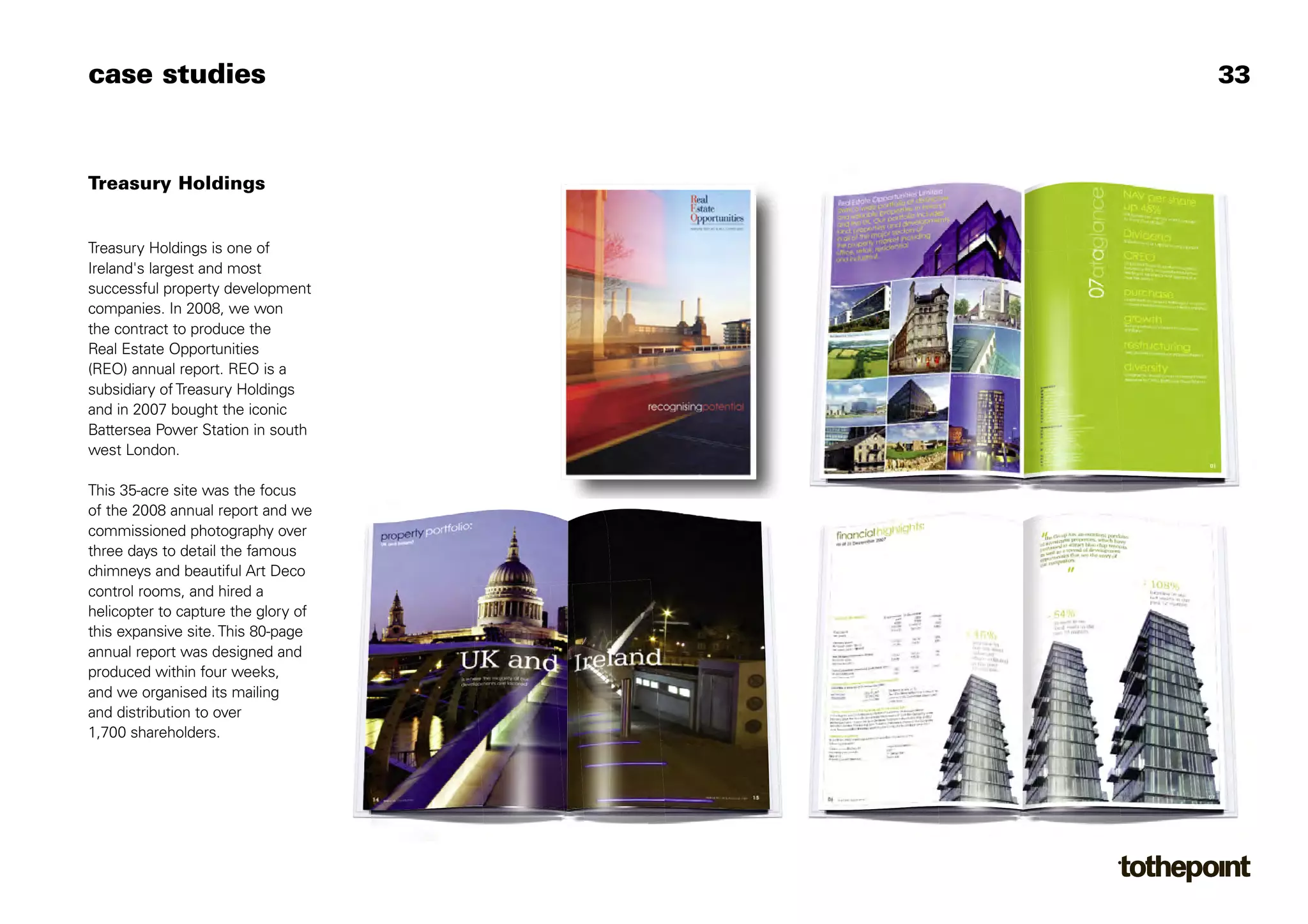 case studies                         33



Treasury Holdings


Treasury Holdings is one of
Ireland's largest and most
successful property development
companies. In 2008, we won
the contract to produce the
Real Estate Opportunities
(REO) annual report. REO is a
subsidiary of Treasury Holdings
and in 2007 bought the iconic
Battersea Power Station in south
west London.

This 35-acre site was the focus
of the 2008 annual report and we
commissioned photography over
three days to detail the famous
chimneys and beautiful Art Deco
control rooms, and hired a
helicopter to capture the glory of
this expansive site. This 80-page
annual report was designed and
produced within four weeks,
and we organised its mailing
and distribution to over
1,700 shareholders.
 