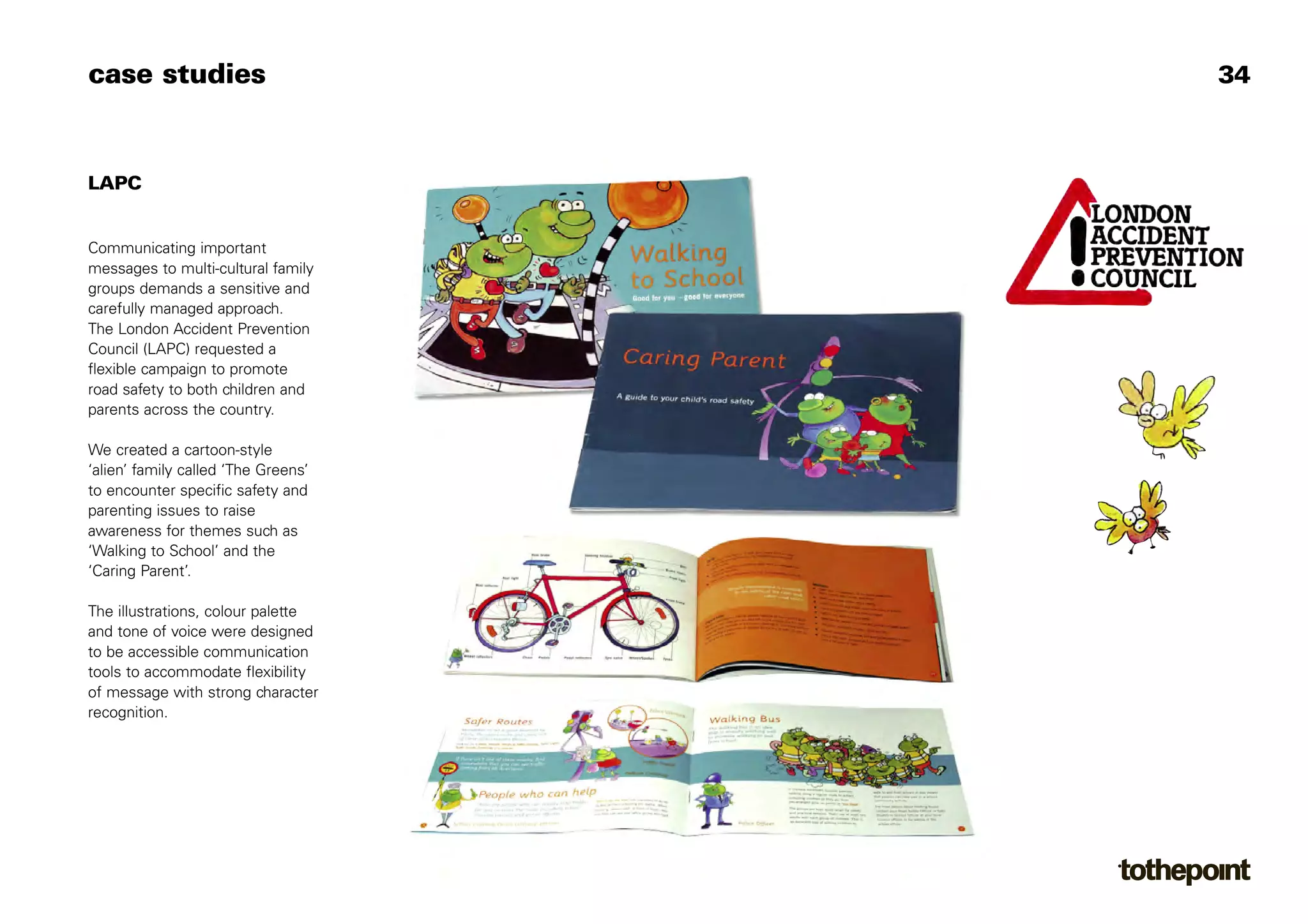case studies                         34



LAPC


Communicating important
messages to multi-cultural family
groups demands a sensitive and
carefully managed approach.
The London Accident Prevention
Council (LAPC) requested a
flexible campaign to promote
road safety to both children and
parents across the country.

We created a cartoon-style
‘alien’ family called ‘The Greens’
to encounter specific safety and
parenting issues to raise
awareness for themes such as
‘Walking to School’ and the
‘Caring Parent’.

The illustrations, colour palette
and tone of voice were designed
to be accessible communication
tools to accommodate flexibility
of message with strong character
recognition.
 