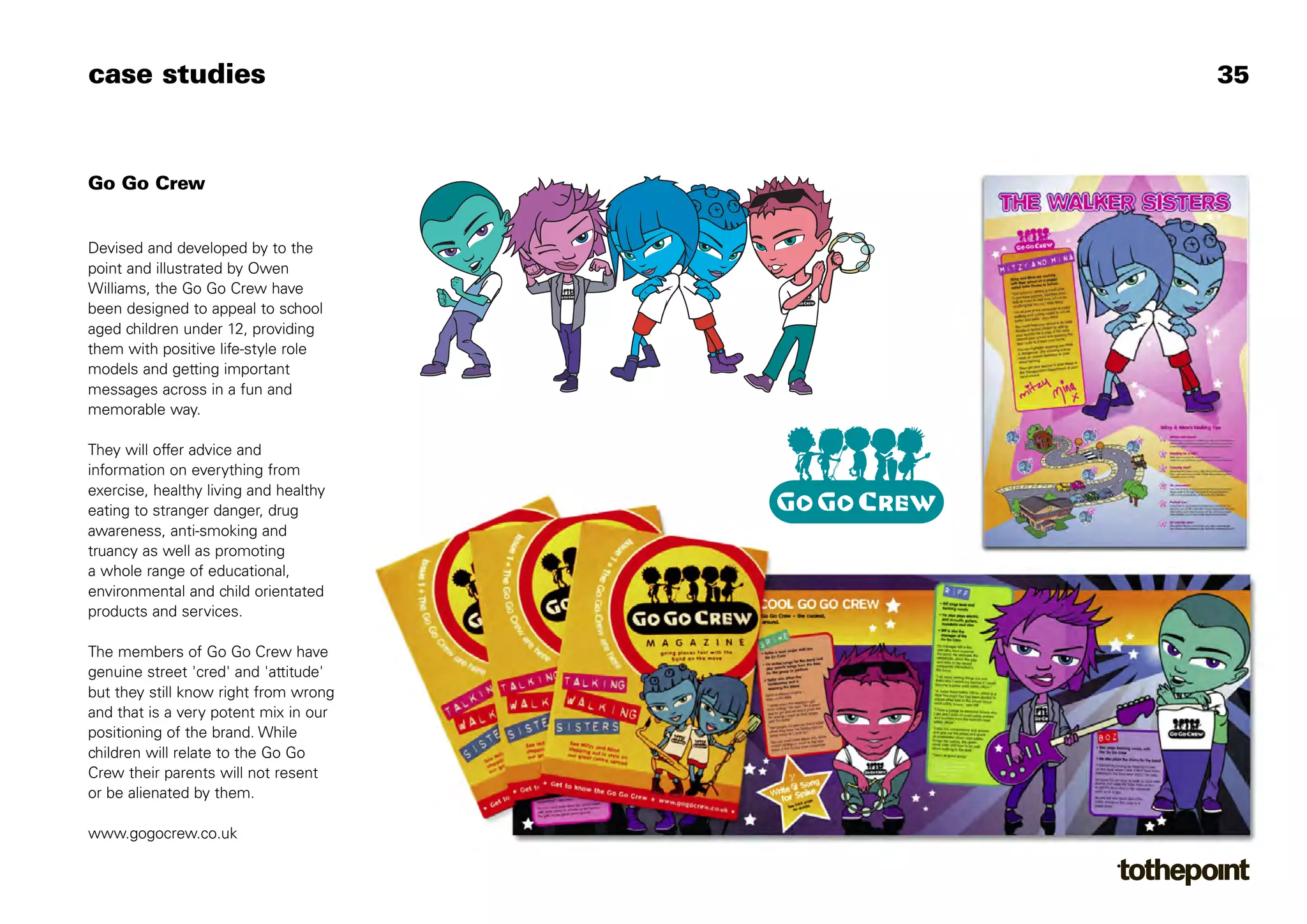 case studies                                                  35



Go Go Crew


Devised and developed by to the
point and illustrated by Owen
Williams, the Go Go Crew have
been designed to appeal to school
aged children under 12, providing
them with positive life-style role
models and getting important
messages across in a fun and
memorable way.

They will offer advice and
information on everything from
                                       ©2004 Go Go Crew Ltd
exercise, healthy living and healthy
eating to stranger danger, drug
awareness, anti-smoking and
truancy as well as promoting
a whole range of educational,
environmental and child orientated
products and services.

The members of Go Go Crew have
genuine street 'cred' and 'attitude'
but they still know right from wrong
and that is a very potent mix in our
positioning of the brand. While
children will relate to the Go Go
Crew their parents will not resent
or be alienated by them.

www.gogocrew.co.uk
 