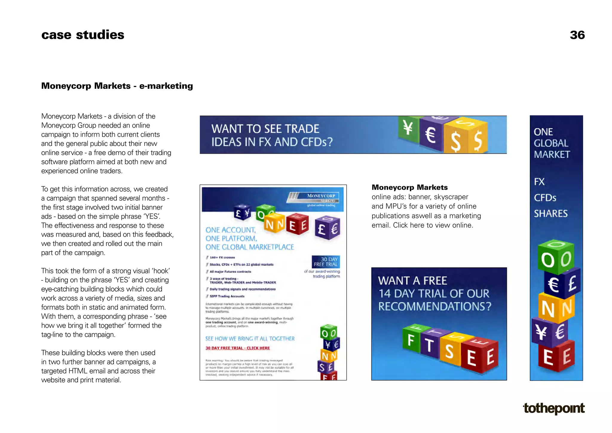 case studies                                                                         36



Moneycorp Markets - e-marketing


Moneycorp Markets - a division of the
Moneycorp Group needed an online
campaign to inform both current clients
and the general public about their new
online service - a free demo of their trading
software platform aimed at both new and
experienced online traders.

To get this information across, we created      Moneycorp Markets
a campaign that spanned several months -        online ads: banner, skyscraper
the first stage involved two initial banner     and MPU’s for a variety of online
ads - based on the simple phrase ‘YES’.         publications aswell as a marketing
The effectiveness and response to these         email. Click here to view online.
was measured and, based on this feedback,
we then created and rolled out the main
part of the campaign.

This took the form of a strong visual ‘hook’
- building on the phrase ‘YES’ and creating
eye-catching building blocks which could
work across a variety of media, sizes and
formats both in static and animated form.
With them, a corresponding phrase - ‘see
how we bring it all together’ formed the
tag-line to the campaign.

These building blocks were then used
in two further banner ad campaigns, a
targeted HTML email and across their
website and print material.
 