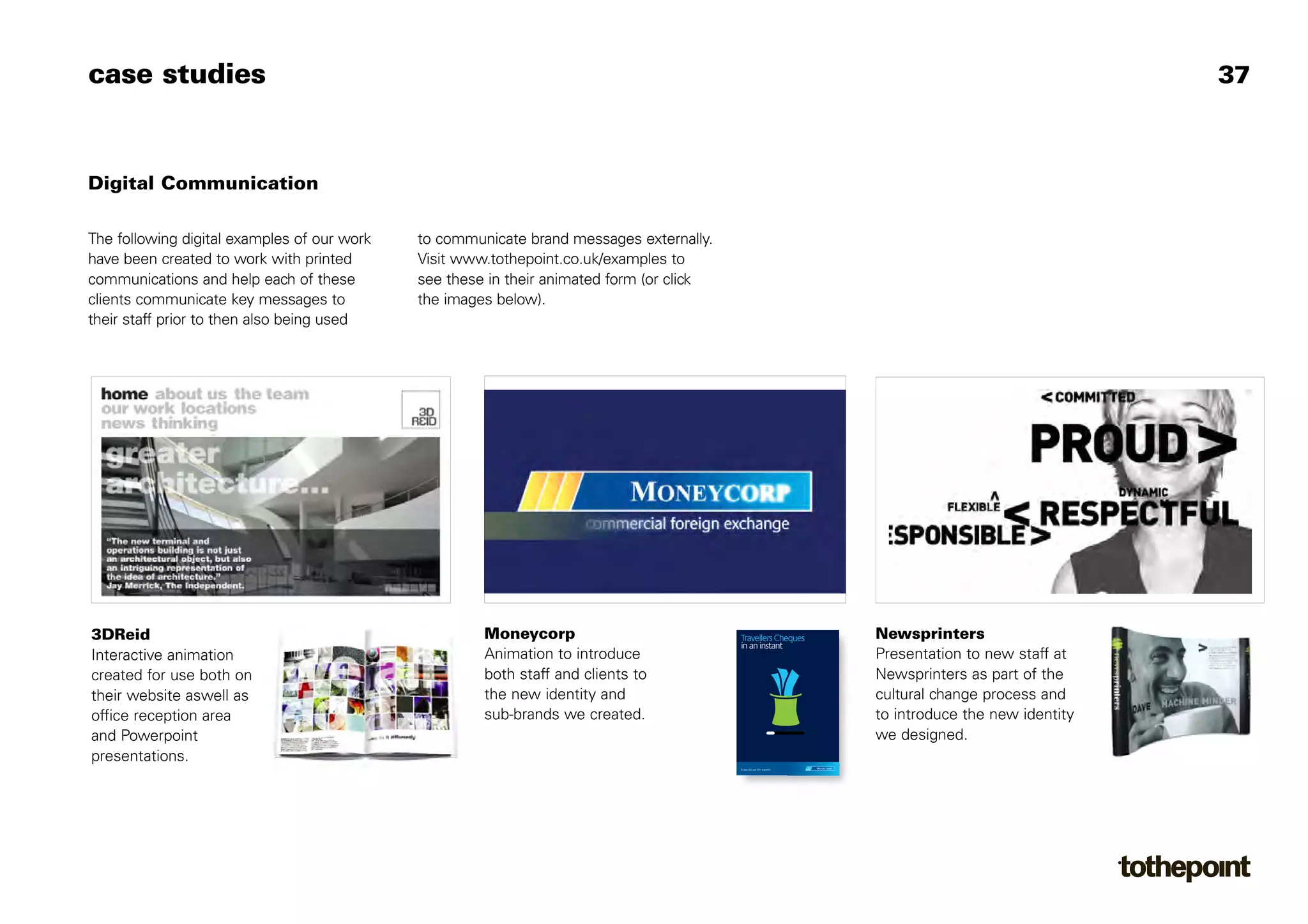 case studies                                                                                                                                           37



Digital Communication

The following digital examples of our work   to communicate brand messages externally.
have been created to work with printed       Visit www.tothepoint.co.uk/examples to
communications and help each of these        see these in their animated form (or click
clients communicate key messages to          the images below).
their staff prior to then also being used




3DReid                                                Moneycorp                           Travellers Cheques           Newsprinters
                                                                                          in an instant
Interactive animation                                 Animation to introduce                                           Presentation to new staff at
created for use both on                               both staff and clients to                                        Newsprinters as part of the
their website aswell as                               the new identity and                                             cultural change process and
office reception area                                 sub-brands we created.                                           to introduce the new identity
and Powerpoint                                                                                                         we designed.
presentations.
                                                                                          It pays to use the experts
 