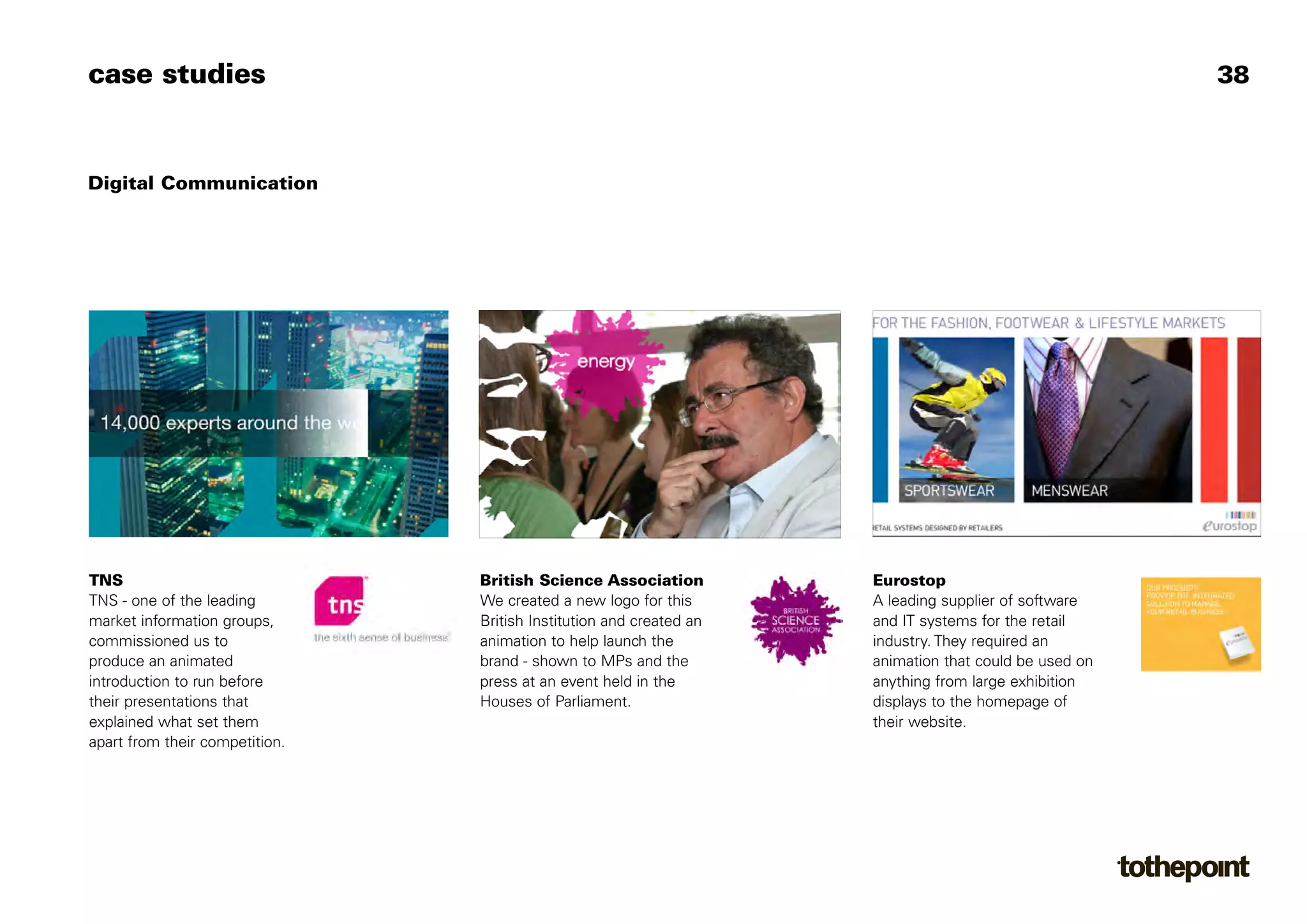 case studies                                                                                           38



Digital Communication




TNS                             British Science Association          Eurostop
TNS - one of the leading        We created a new logo for this       A leading supplier of software
market information groups,      British Institution and created an   and IT systems for the retail
commissioned us to              animation to help launch the         industry. They required an
produce an animated             brand - shown to MPs and the         animation that could be used on
introduction to run before      press at an event held in the        anything from large exhibition
their presentations that        Houses of Parliament.                displays to the homepage of
explained what set them                                              their website.
apart from their competition.
 