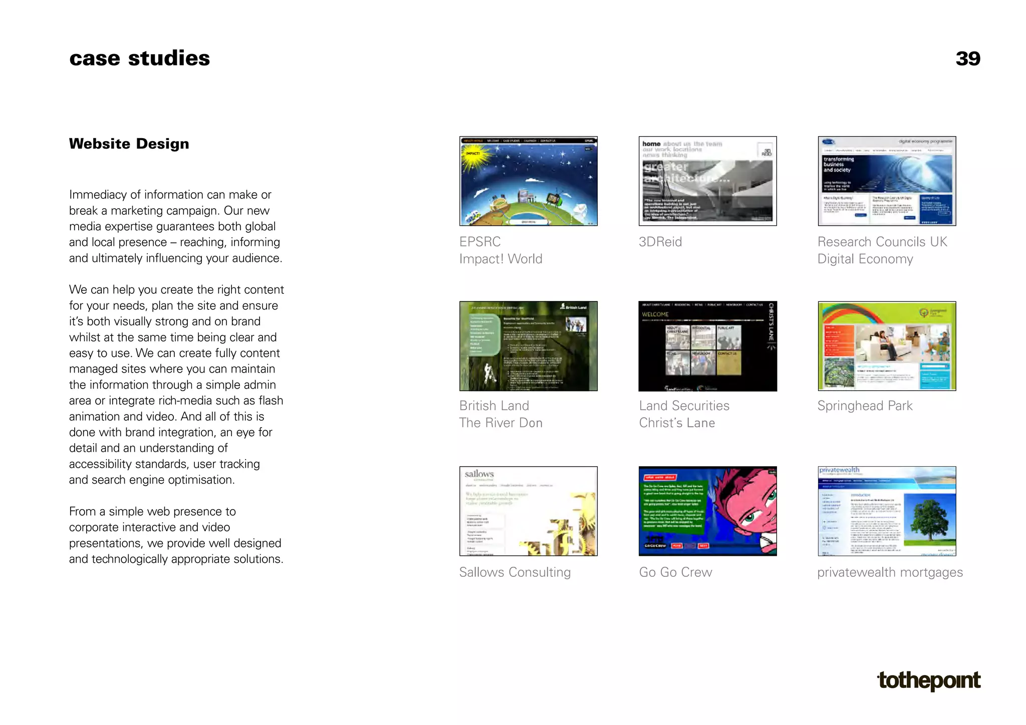 Christ’s Lane
case studies                                                                                               39



Website Design


Immediacy of information can make or
break a marketing campaign. Our new
media expertise guarantees both global
and local presence – reaching, informing     EPSRC                3DReid            Research Councils UK
and ultimately influencing your audience.    Impact! World                          Digital Economy

We can help you create the right content
for your needs, plan the site and ensure
it’s both visually strong and on brand
whilst at the same time being clear and
easy to use. We can create fully content
managed sites where you can maintain
the information through a simple admin
area or integrate rich-media such as flash   British Land         Land Securities   Springhead Park
animation and video. And all of this is
                                             The River Don
done with brand integration, an eye for
detail and an understanding of
accessibility standards, user tracking
and search engine optimisation.

From a simple web presence to
corporate interactive and video
presentations, we provide well designed
and technologically appropriate solutions.
                                             Sallows Consulting   Go Go Crew        privatewealth mortgages
 