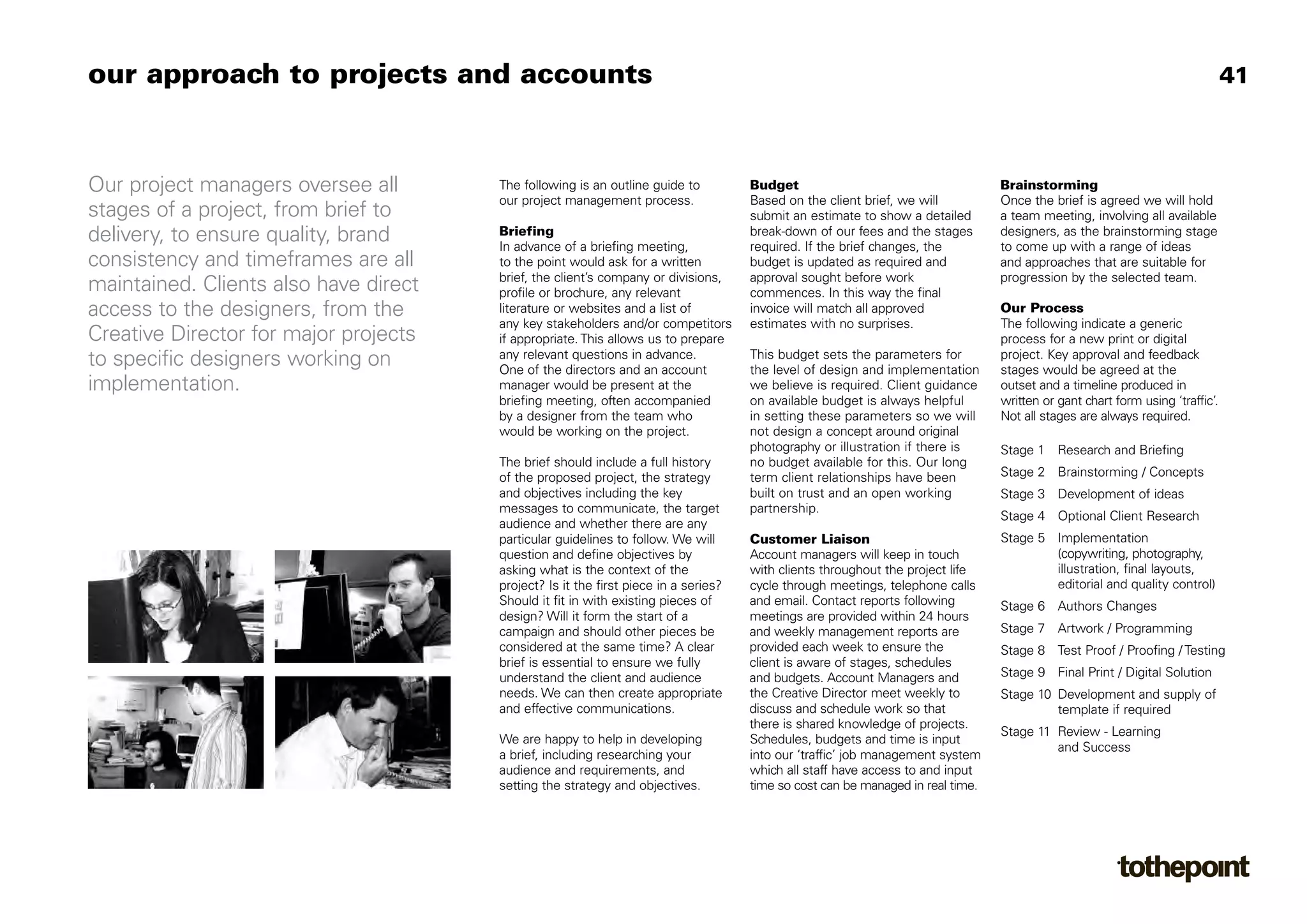 our approach to projects and accounts                                                                                                                                          41



Our project managers oversee all       The following is an outline guide to          Budget                                      Brainstorming
                                       our project management process.               Based on the client brief, we will          Once the brief is agreed we will hold
stages of a project, from brief to                                                   submit an estimate to show a detailed       a team meeting, involving all available
delivery, to ensure quality, brand     Briefing
                                       In advance of a briefing meeting,
                                                                                     break-down of our fees and the stages
                                                                                     required. If the brief changes, the
                                                                                                                                 designers, as the brainstorming stage
                                                                                                                                 to come up with a range of ideas
consistency and timeframes are all     to the point would ask for a written          budget is updated as required and           and approaches that are suitable for
                                       brief, the client’s company or divisions,     approval sought before work                 progression by the selected team.
maintained. Clients also have direct   profile or brochure, any relevant             commences. In this way the final
access to the designers, from the      literature or websites and a list of          invoice will match all approved             Our Process
                                       any key stakeholders and/or competitors       estimates with no surprises.                The following indicate a generic
Creative Director for major projects   if appropriate. This allows us to prepare                                                 process for a new print or digital
                                       any relevant questions in advance.            This budget sets the parameters for         project. Key approval and feedback
to specific designers working on       One of the directors and an account           the level of design and implementation      stages would be agreed at the
implementation.                        manager would be present at the               we believe is required. Client guidance     outset and a timeline produced in
                                       briefing meeting, often accompanied           on available budget is always helpful       written or gant chart form using ‘traffic’.
                                       by a designer from the team who               in setting these parameters so we will      Not all stages are always required.
                                       would be working on the project.              not design a concept around original
                                                                                     photography or illustration if there is     Stage 1 Research and Briefing
                                       The brief should include a full history       no budget available for this. Our long
                                       of the proposed project, the strategy         term client relationships have been         Stage 2 Brainstorming / Concepts
                                       and objectives including the key              built on trust and an open working          Stage 3 Development of ideas
                                       messages to communicate, the target           partnership.
                                                                                                                                 Stage 4 Optional Client Research
                                       audience and whether there are any
                                       particular guidelines to follow. We will      Customer Liaison                            Stage 5 Implementation
                                       question and define objectives by             Account managers will keep in touch                 (copywriting, photography,
                                       asking what is the context of the             with clients throughout the project life            illustration, final layouts,
                                       project? Is it the first piece in a series?   cycle through meetings, telephone calls             editorial and quality control)
                                       Should it fit in with existing pieces of      and email. Contact reports following        Stage 6 Authors Changes
                                       design? Will it form the start of a           meetings are provided within 24 hours
                                       campaign and should other pieces be           and weekly management reports are           Stage 7 Artwork / Programming
                                       considered at the same time? A clear          provided each week to ensure the            Stage 8 Test Proof / Proofing / Testing
                                       brief is essential to ensure we fully         client is aware of stages, schedules
                                       understand the client and audience            and budgets. Account Managers and           Stage 9 Final Print / Digital Solution
                                       needs. We can then create appropriate         the Creative Director meet weekly to        Stage 10 Development and supply of
                                       and effective communications.                 discuss and schedule work so that                    template if required
                                                                                     there is shared knowledge of projects.
                                                                                                                                 Stage 11 Review - Learning
                                       We are happy to help in developing            Schedules, budgets and time is input
                                                                                                                                          and Success
                                       a brief, including researching your           into our ‘traffic’ job management system
                                       audience and requirements, and                which all staff have access to and input
                                       setting the strategy and objectives.          time so cost can be managed in real time.
 