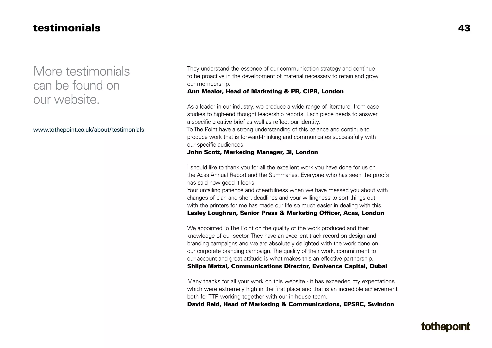 testimonials                                                                                                                     43



More testimonials                           They understand the essence of our communication strategy and continue
                                            to be proactive in the development of material necessary to retain and grow
can be found on                             our membership.
                                            Ann Mealor, Head of Marketing & PR, CIPR, London
our website.                                As a leader in our industry, we produce a wide range of literature, from case
                                            studies to high-end thought leadership reports. Each piece needs to answer
                                            a specific creative brief as well as reflect our identity.
www.tothepoint.co.uk/ about/ testimonials   To The Point have a strong understanding of this balance and continue to
                                            produce work that is forward-thinking and communicates successfully with
                                            our specific audiences.
                                            John Scott, Marketing Manager, 3i, London

                                            I should like to thank you for all the excellent work you have done for us on
                                            the Acas Annual Report and the Summaries. Everyone who has seen the proofs
                                            has said how good it looks.
                                            Your unfailing patience and cheerfulness when we have messed you about with
                                            changes of plan and short deadlines and your willingness to sort things out
                                            with the printers for me has made our life so much easier in dealing with this.
                                            Lesley Loughran, Senior Press & Marketing Officer, Acas, London

                                            We appointed To The Point on the quality of the work produced and their
                                            knowledge of our sector. They have an excellent track record on design and
                                            branding campaigns and we are absolutely delighted with the work done on
                                            our corporate branding campaign. The quality of their work, commitment to
                                            our account and great attitude is what makes this an effective partnership.
                                            Shilpa Mattai, Communications Director, Evolvence Capital, Dubai

                                            Many thanks for all your work on this website - it has exceeded my expectations
                                            which were extremely high in the first place and that is an incredible achievement
                                            both for TTP working together with our in-house team.
                                            David Reid, Head of Marketing & Communications, EPSRC, Swindon
 
