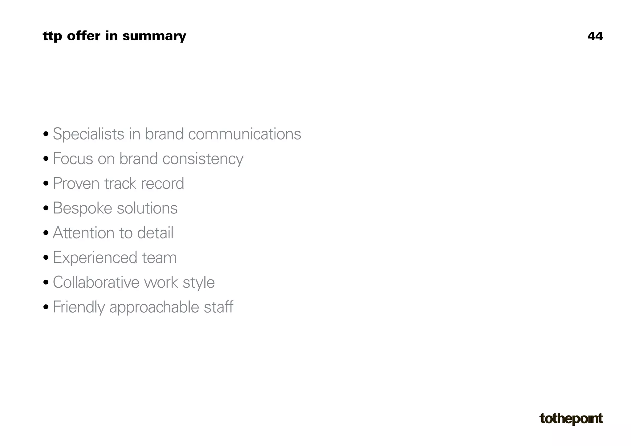 ttp offer in summary                    44




• Specialists in brand communications
• Focus on brand consistency
• Proven track record
• Bespoke solutions
• Attention to detail
• Experienced team
• Collaborative work style
• Friendly approachable staff
 