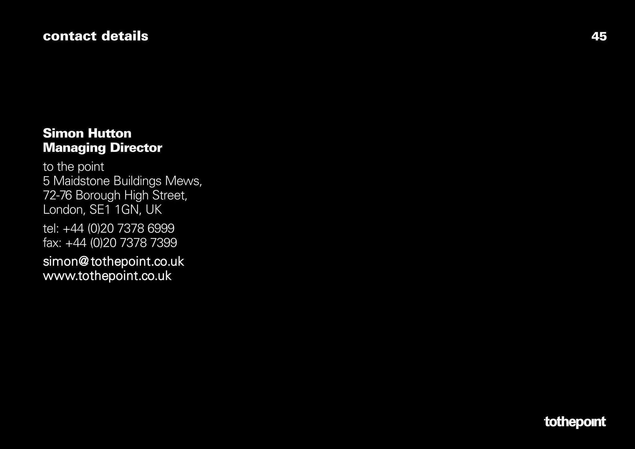 contact details               45




Simon Hutton
Managing Director
to the point
5 Maidstone Buildings Mews,
72-76 Borough High Street,
London, SE1 1GN, UK
tel: +44 (0)20 7378 6999
fax: +44 (0)20 7378 7399
simon@ tothepoint.co.uk
www.tothepoint.co.uk
 
