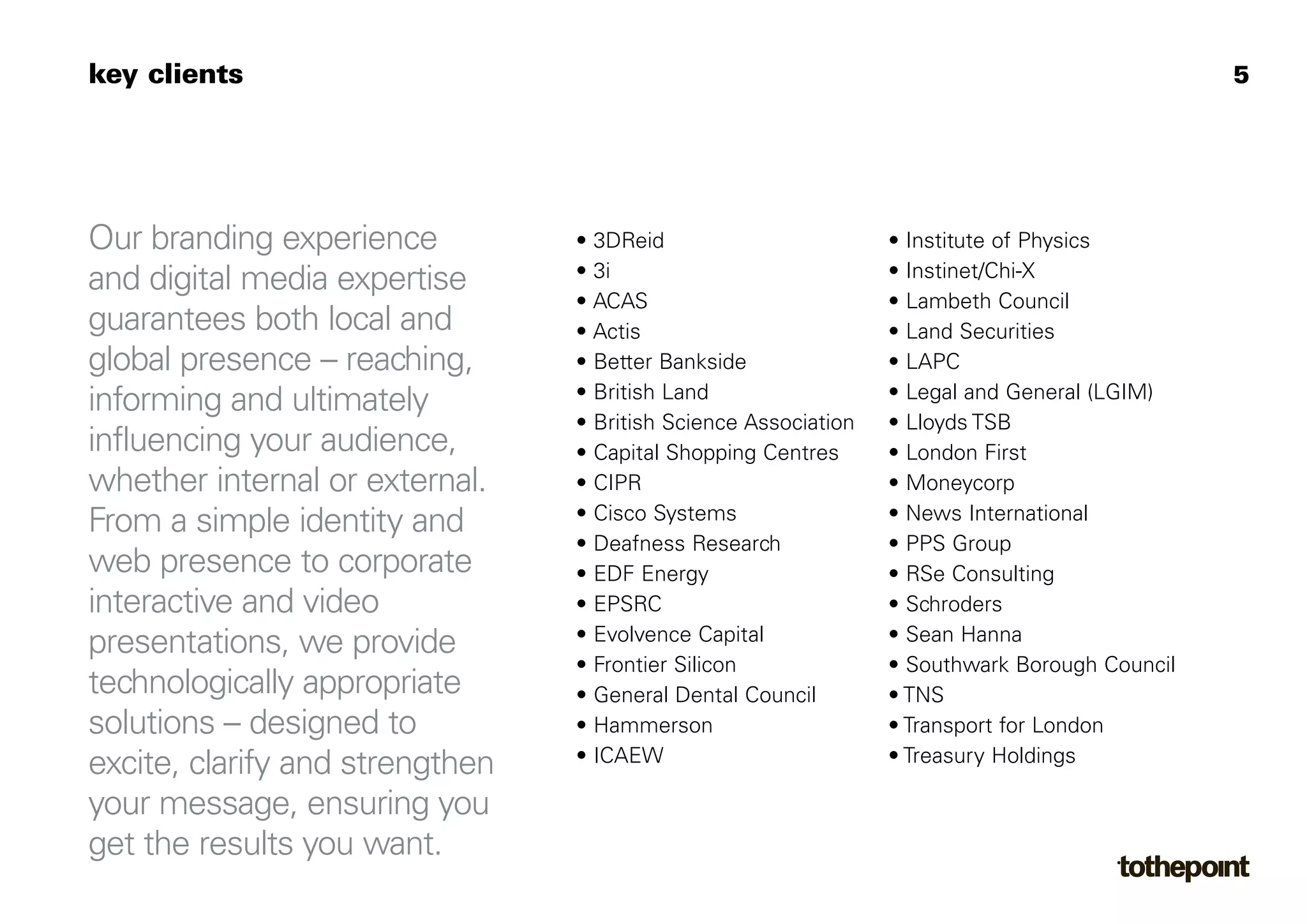 key clients                                                                                    5




Our branding experience          • 3DReid                        • Institute of Physics
                                 • 3i                            • Instinet/Chi-X
and digital media expertise
                                 • ACAS                          • Lambeth Council
guarantees both local and        • Actis                         • Land Securities
global presence – reaching,      • Better Bankside               • LAPC
                                 • British Land                  • Legal and General (LGIM)
informing and ultimately
                                 • British Science Association   • Lloyds TSB
influencing your audience,       • Capital Shopping Centres      • London First
whether internal or external.    • CIPR                          • Moneycorp
                                 • Cisco Systems                 • News International
From a simple identity and
                                 • Deafness Research             • PPS Group
web presence to corporate        • EDF Energy                    • RSe Consulting
interactive and video            • EPSRC                         • Schroders
                                 • Evolvence Capital             • Sean Hanna
presentations, we provide
                                 • Frontier Silicon              • Southwark Borough Council
technologically appropriate      • General Dental Council        • TNS
solutions – designed to          • Hammerson                     • Transport for London
                                 • ICAEW                         • Treasury Holdings
excite, clarify and strengthen
your message, ensuring you
get the results you want.
 