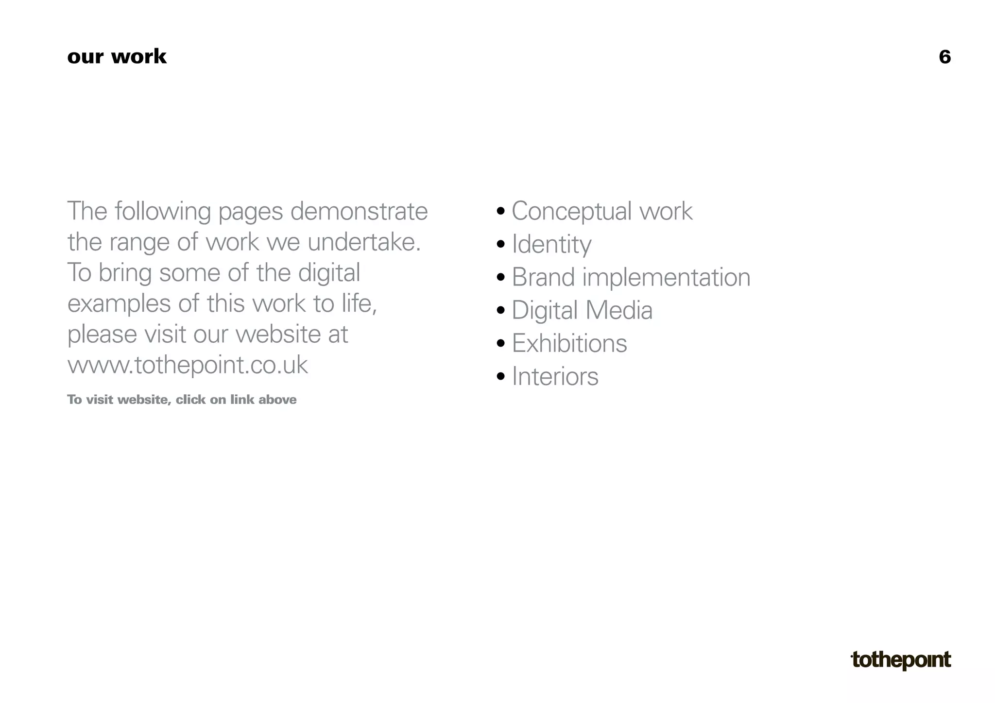 our work                                                         6




The following pages demonstrate         • Conceptual work
the range of work we undertake.         • Identity
To bring some of the digital            • Brand implementation
examples of this work to life,          • Digital Media
please visit our website at             • Exhibitions
www.tothepoint.co.uk                    • Interiors
To visit website, click on link above
 